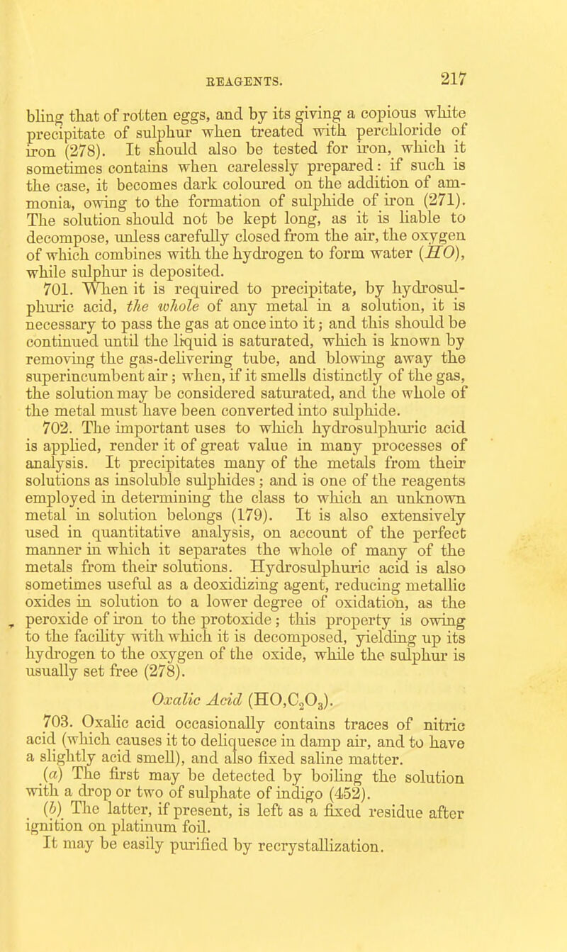 bling that of rotten eggs, and by its giving a copious white precipitate of sulphur when treated with perchloride of iron (278). It should also be tested for u-on, which it sometimes contains when carelessly prepared: if such is the case, it becomes dark coloured on the addition of am- monia, owing to the formation of sulphide of iron (271). The solution should not be kept long, as it is liable to decompose, unless carefully closed from the air, the oxygen of which combines with the hydrogen to form water {HO), while sidphur is deposited. 701. When it is required to precipitate, by hydrosul- phiu'ic acid, the whole of any metal in a solution, it is necessary to pass the gas at once into it; and this should be continued until the liquid is saturated, which is known by removing the gas-dehvering tube, and blowing away the superincumbent air; when, if it smells distinctly of the gas, the solution may be considered satui'ated, and the whole of the metal must have been converted into sidphide. 702. The important uses to which hydrosulphuric acid is applied, render it of great value in many processes of analysis. It precipitates many of the metals from their solutions as insoluble sulphides ; and is one of the reagents employed in determining the class to which an unknown metal in solution belongs (179). It is also extensively used in quantitative analysis, on account of the perfect manner in which it separates the whole of many of the metals from their solutions. Hydrosulphuric acid is also sometimes useful as a deoxidizing agent, reducing metallic oxides in solution to a lower degree of oxidation, as the , peroxide of iron to the protoxide; this property is owing to the facUity with which it is decomposed, yielding up its hydrogen to the oxygen of the oxide, while the sulphur is usually set free (278). Oxalic Acid (RO,C^O^). 703. Oxalic acid occasionally contains traces of nitric acid (which causes it to dehquesce in damp air, and to have a slightly acid smeU), and also fixed saHne matter. (a) The first may be detected by boihng the solution with a drop or two of sulphate of indigo (452). (5) The latter, if present, is left as a fixed residue after ignition on platinum foil. It may be easily purified by recrystallization.