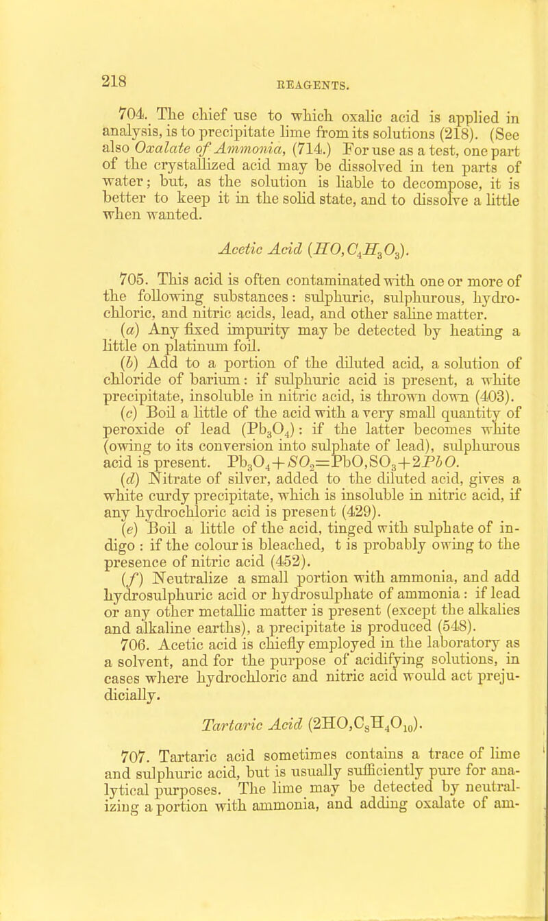 704. Tlie chief use to wliicli oxalic acid is applied in analysis, is to precipitate lime from its solutions (218). (See also Oxalate ofAnimmiia, (714.) For use as a test, one part of the crystallized acid may be dissolved in ten parts of water; but, as the solution is liable to decompose, it is better to keep it in the sohd state, and to dissolve a little when wanted. Acetic Acid {S:0,C^E:^Os). 705. This acid is often contaminated with one or more of the following substances: sulphuric, sulphurous, hydro- chloric, and nitric acids, lead, and other sahne matter. (a) Any fixed impurity may be detected by heating a little on platinum foil. (b) Add to a portion of the diluted acid, a solution of chloride of barium -. if sulphuric acid is present, a white precipitate, insoluble in nitric acid, is thrown down (403). (c) Boil a Httle of the acid with a very small quantity of peroxide of lead (PbgO^): if the latter becomes white (owing to its conversion into sulphate of lead), sulphm'ous acid is present. Pb304+;S'02=PbO,S03+2PiO. (d) Nitrate of silver, added to the diluted acid, gives a white curdy precipitate, which is insoluble in nitric acid, if any hydi-ochloric acid is present (429). (e) Boil a little of the acid, tinged with sulphate of in- digo : if the colour is bleached, t is probably owing to the presence of nitric acid (452). (/) Neutralize a small portion with ammonia, and add hydrosulphuric acid or hydrosulphate of ammonia : if lead or any other metallic matter is present (except the alkalies and alkaline earths), a precipitate is produced (548). 706. Acetic acid is chiefly employed in the laboratory as a solvent, and for the purpose of acidifying solutions, in cases where hydrochloric and nitric acid would act preju- dicially. Tartaric Acid (2HO,C3H,Oio). 707. Tartaric acid sometimes contains a trace of lime and sulphiiric acid, but is usually sufficiently pure for ana- lytical purposes. The lime may be detected by neutral- iziug a portion with ammonia, and adding oxalate of am-