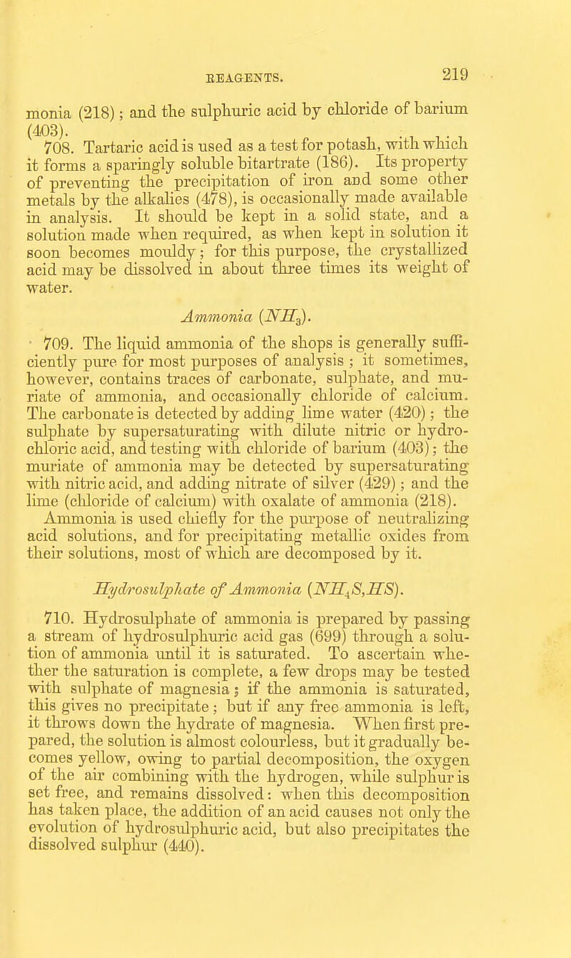 monia (218); and the sulphuric acid by chloride of barium (403). . , ^ . , 708. Tartaric acid is used as a test for potash, with which it forms a sparingly soluble bitartrate (186). Its property metals by the alkalies (478), is occasionally made available in analysis. It should be kept in a solid state, and a. solution made when required, as when kept in solution it soon becomes mouldy; for this purpose, the crystallized ■ 709. The liquid ammonia of the shops is generally suffi- ciently pure for most purposes of analysis ; it sometimes, however, contains traces of carbonate, sulphate, and mu- riate of ammonia, and occasionally chloride of calcium. The carbonate is detected by adding lime water (420); the sulphate by supersaturating with dilute nitric or hydro- chloric acid, and testing with chloride of barium (403); the muriate of ammonia may be detected by supersaturating with nitric acid, and adding nitrate of silver (429); and the lime (chloride of calcium) with oxalate of ammonia (218). Ammonia is used chiefly for the ptu-pose of neutralizing acid solutions, and for precipitating metallic oxides from their solutions, most of which are decomposed by it. Syd/rosulfliate of Ammonia {WS^S,SS). 710. Hydrosulphate of ammonia is prepared by passing a stream of hydrosulphuric acid gas (699) through a solu- tion of ammonia until it is saturated. To ascertain whe- ther the saturation is complete, a few drops may be tested with sulphate of magnesia; if the ammonia is saturated, this gives no precipitate; but if any free ammonia is left, it throws down the hydrate of magnesia. When first pre- pared, the solution is almost colourless, but it gradually be- comes yellow, owing to partial decomposition, the oxygen of the air combining with the hydrogen, while sulphur is set free, and remains dissolved: when this decomposition has taken place, the addition of an acid causes not only the evolution of hydrosulphuric acid, but also precipitates the dissolved sulphiu- (440). of preventing the ipitation of iron and some other