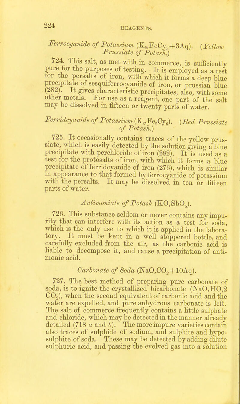 EEAGENTS. Ferrocyanide of Potassium (K^.FeCyg+SAq). (Yelloio Prussiate of Potash.) 724. This salt, as met with in commerce, is sufficiently pure for the purposes of testing. It is employed as a test lor the persalts of iron, with which it forms a deep blue FoloN^^^*T^^ sesquiferrocyanide of iron, or prussian blue (^82). It gives characteristic precipitates, also, with some other metals. For use as a reagent, one part of the salt may be dissolved m fifteen or twenty parts of water, Ferridcyanide of Potassium (Ky'Fe^Cj^). {Bed Prussiate of Potash.) _ 725. It occasionally contains traces of the yeUow prus- siate, which is easily detected by the solution giving a blue precipitate with perchloride of iron (282). It is used as a test for the protosalts of iron, with which it forms a blue precipitate of ferridcyanide of iron (276), which is similar in appearance to that formed by ferrocyanide of potassium with the persalts. It may be dissolved in ten or fifteen parts of water. Antimoniate of Potash (KO.SbOj). _ 726. This substance seldom or never contains any impu- rity that can interfere with its action as a test for soda, which is the only use to which it is apphed in the labora- tory. It must be kept in a weU stoppered bottle, and carefully excluded from the air, as the carbonic acid is liable to decompose it, and cause a precipitation of anti- monic acid. Carbonate of Soda (NaCCOj+lOAq). 727. The best method of preparing pure carbonate of soda, is to ignite the crystaUized bicarbonate (]SraO,IIO,2 COg), when the second equivalent of carbonic acid and the water are expeUed, and pure anhydrous carbonate is left. The salt of commerce frequently contains a httle sulphate and chloride, which maybe detected in the manner already detailed (718 a and b). The more impure varieties contain also traces of sulphide of sodium, and sulphite and hypo- sulphite of soda. These may be detected by adding dilute sulphuric acid, and passing the evolved gas into a solution