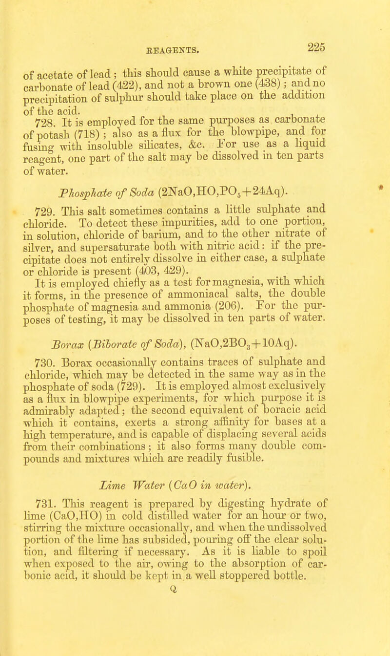 of acetate of lead ; this should cause a white precipitate of carbonate of lead (422), and not a brown one (438); and no precipitation of sulphur should take place on the addition of the acid. 728. It is employed for the same purposes as carbonate of potash (718) ; also as a flux for the blowpipe, and for fusing with insoluble silicates, &c. Tor use as a liquid reagent, one part of the salt may be dissolved in ten parts of water. FJiosplmte of Soda (2NaO,HO,POg+24Aq). 729. This salt sometimes contains a little sulphate and chloride. To detect these impurities, add to one portion, in solution, chloride of barium, and to the other nitrate of silver, and supersaturate both with nitric acid: if the pre- cipitate does not entirely dissolve in either case, a sulphate or chloride is present (403, 429). It is employed chiefly as a test for magnesia, with which it forms, in the presence of ammoniacal salts, the double phosphate of magnesia and ammonia (206). For the pur- poses of testing, it may be dissolved in ten parts of water. Borax (Biborate of Soda), (NaO,2BO3+10Aq). 730. Borax occasionally contains traces of sulphate and chloride, which may be detected in the same way as in the phosphate of soda (729). It is employed almost exclusively as a flux in blowpipe experiments, for which purpose it is admirably adapted; the second equivalent of boracic acid which it contains, exerts a strong affinity for bases at a high temperature, and is capable of displacing several acids from their combinations ; it also forms many double com- pounds and mixtures which are readily fusible. Lime Water {CaO in loater). 731. This reagent is prepared by digesting hydrate of lime (CaO,HO) in cold distilled water for an hour or two, stirring the mixture occasionally, and when the undissolved portion of the lime has subsided, pouring ofi the clear solu- tion, and filtering if necessary. As it is liable to spoil when exposed to the air, owing to the absorption of car- bonic acid, it should be kept in. a well stoppered bottle. Q