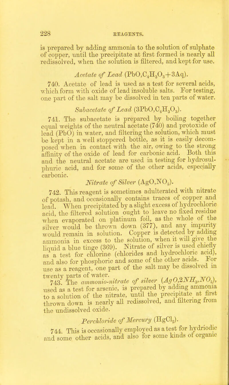 is prepared by adding ammonia to the solution of sulpliate of copper, imtil the precipitate at first formed is nearly aU redissolved, when the solution is filtered, and kept for use. Acetate of Lead (PbO,C4H303+3Aq). 740. Acetate of lead is used as a test for several acids, which form with oxide of lead insoluble salts. For testing, one part of the salt may be dissolved in ten parts of water. Subacetafe of Lead (3PbO,C4H303). 741. The subacetate is prepared by boiling together equal weights of the neu.tral acetate (740) and protoxide of lead (PbO) in water, and filtering the solution, which must be kept m a well stoppered bottle, as it is easily decom- posed when in contact with the air, owing to the sti-ong affinity of the oxide of lead for carbonic acid. Both this and the neutral acetate are used in testing for hydrosul- phuric acid, and for some of the other acids, especially carbonic. mtrate of Silver (AgO,]S'05). 742. This reagent is sometimes adulterated with nitrate of potash, and occasionally contains traces of copper and lead. When precipitated by a slight excess of hydrochloric acid, the filtered solution ought to leave no fixed residue when evaporated on platinum foil, as the whole of the silver would be thi'o^Ti down (377), and any impiu^ty would remain in solution. Copper is detected by adding ammonia in excess to the solution, when it wiU give_ the liquid a blue tinge (369). Nitrate of silver is used chiefly as a test for chlorme (chlorides and hydrochloric acid), and also for phosphoric and some of the other acids, i or use as a reagent, one part of the salt may be dissolved m twenty parts of water. / ^ n o tkttt -\rn \ 743 The ammonio-nitrate of silver (AgU,M\^^,1^ u^), used as a test for arsenic, is prepared by adding ammonia to a solution of the nitrate, until the precipitate at first thrown down is nearly aU redissolved, and filtermg from the undissolved oxide. Perchloride of Mercury (HgCla). 744 This is occasionally employed as a test for hydriodic and some other acids, and also for some kmds ot organic