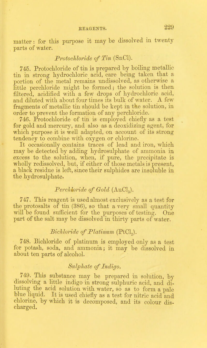 matter: for tliis pui-pose it may be dissolved in twenty parts of water. FrotocMoride of Tin (SnCl). 745. ProtocLtloride of tin is prepared by boiling metallic tin in strong hydrochloric acid, care being taken that a portion of the metal remains undissolved, as otherwise a Httle perchloride might be formed; the solution is then filtered, acidified with a few drops of hydi-ochloric acid, and diluted with about four times its bulk of water. A few fragments of metallic tin should be kept in the solution, in order to prevent the formation of any perchloride. 746. Protochloride of tin is employed chiefly as a test for gold and mercury, and also as a deoxidizing agent, for which purpose it is well adapted, on accouat of its strong tendency to combine with oxygen or chlorine. It occasionally contains traces of lead and iron, which may be detected by adding hydrosulphate of ammonia in excess to the solution, when, if pure, the precipitate is wholly redissolved, but, if either of those metals is present, a black residue is left, since their sulphides are insoluble in the hydrosulphate. Perchloride of Gold (AuClg). 747. This reagent is used almost exclusively as a test for the protosalts of tin (386), so that a very small quantity wiU be found sufficient for the purposes of testing. One part of the salt may be dissolved in thirty parts of water. Bichloride of Platinum (PtClj). 748. Bichloride of platinum is employed only as a test for potash, soda, and ammonia; it may be dissolved in about ten parts of alcohol. Sulphate of Indigo. 749. This substance may be prepared in solution, by dissolving a little indigo in strong sulphuric acid, and di- luting the acid solution with water, so as to form a pale blue liquid. It is used chiefly as a test for nitric acid and chlorine, by which it is decomposed, and its colour dis- charged.