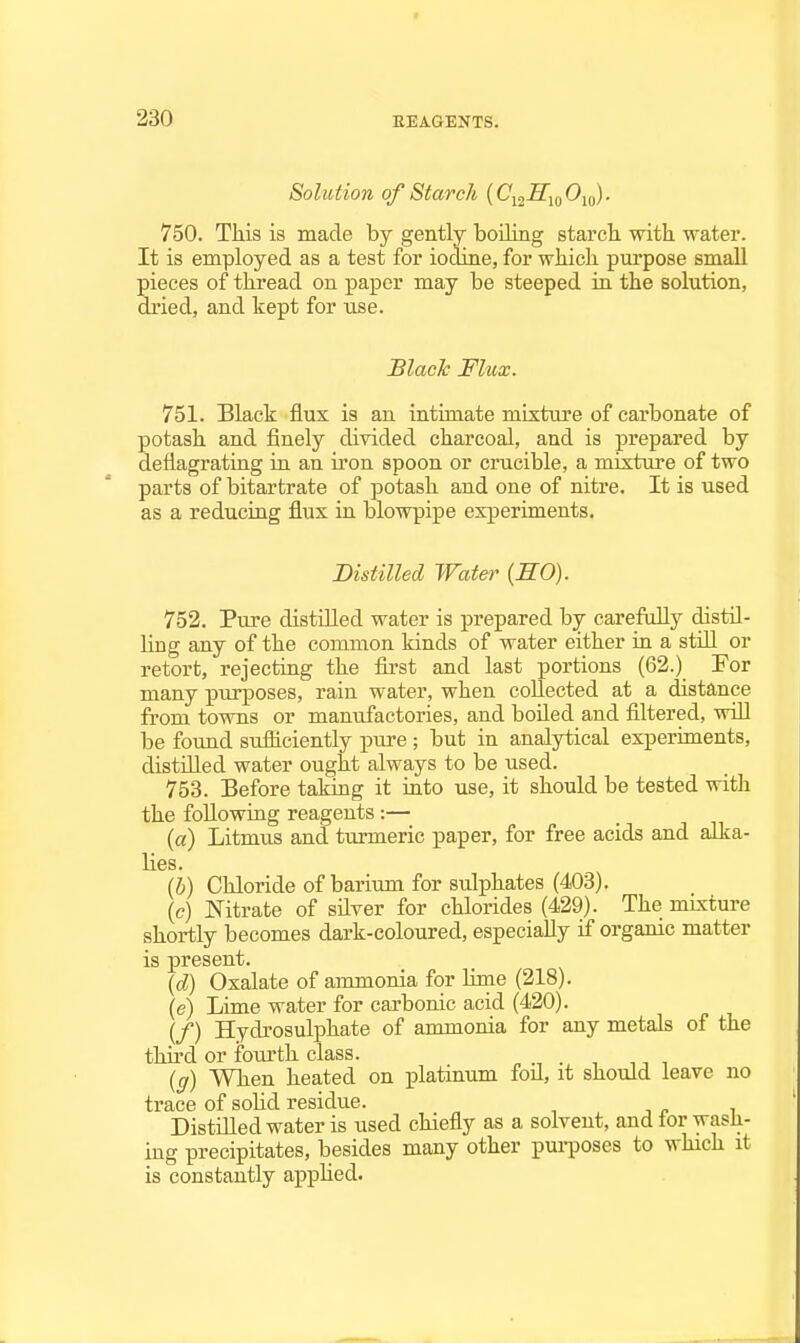 Solution of Starch (Cij-ffjo Oio) • 750. This is made by gently boiling starch with water. It is employed as a test for iodine, for which pui'pose small pieces of thread on paper may be steeped in the solution, dried, and kept for tise. Slack Flux. 751. Black flux is an intimate mixture of carbonate of potash and finely divided charcoal, and is prepared by deflagrating in an iron spoon or crucible, a mixtui-e of two parts of bitartrate of potash and one of nitre. It is used as a reducing flux in blowpipe experiments. Distilled Water {SO). 752. Pure distilled water is prepared by carefully distH- hng any of the common kinds of water either in a stUl or retort, rejecting the first and last portions (62.) For many purposes, rain water, when collected at a distance from towns or manufactories, and boiled and filtered, will be found sufficiently pure; but in analytical experiments, distfiled water ought always to be used. 753. Before taking it mto use, it should be tested with the following reagents :— (a) Litmus and turmeric paper, for free acids and alka- lies. (b) Chloride of barium for sulphates (403). \c) Nitrate of silver for chlorides (429). The mLxture shortly becomes dark-coloured, especially if orgamc matter is present. {d) Oxalate of ammonia for Hme (218). (e) Lime water for carbonic acid (420). (/) Hydrosulphate of ammonia for any metals of the third or fourth class. {g) When heated on platinum foil, it should leave no trace of solid residue. Distilled water is used chiefly as a solvent, and for wasii- ing precipitates, besides many other pm-poses to which it is constantly applied.