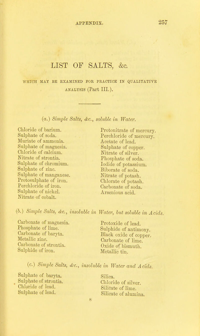 LIST OF SALTS, &c. WHICH MAY BE EXAMINED FOR PRAOTIOE IN QUALITATIVE ANALYSIS (Part III.). (a.) Simple Salts, t&c, soluble in Water. Chloride of barium. Sulphate of soda. Muriate of ammonia. Sulphate of magnesia. Chloride of calcium. Nitrate of strontia. Sulphate of chromium. Sulphate of zinc. Sulphate of manganese. Protosulphate of iron. Perchloride of iron. Sulphate of nickel. Nitrate of cobalt. Protonitrate of mercui'y. Perchloride of mercury. Acetate of lead. Sulphate of copper. Nitrate of silver. Phosphate of soda. Iodide of potassium. Biborate of soda. Nitrate of potash. Chlorate of potash. Carbonate of soda. Arsenious acid. (6.) Simple Salts, die, imoluMe in Water, hot soluble in Acids. Carbonate of magnesia. Protoxide of lead. Phosphate of lime. Sulphide of antimony. Carbonate of baryta. Black oxide of copper. Metallic zinc. Carbonate of lime. Carbonate of strontia. Oxide of bismuth. Sulphide of iron. MetalHc tin. (c.) Simple Salts, d-c, insoluble in Water and Acids. Sulphate of baryta. Sulphate of strontia. Chloride of lead. Sulphate of lead. Silica. Chloride of silver. Silicate of lime. Silicate of aliunina.