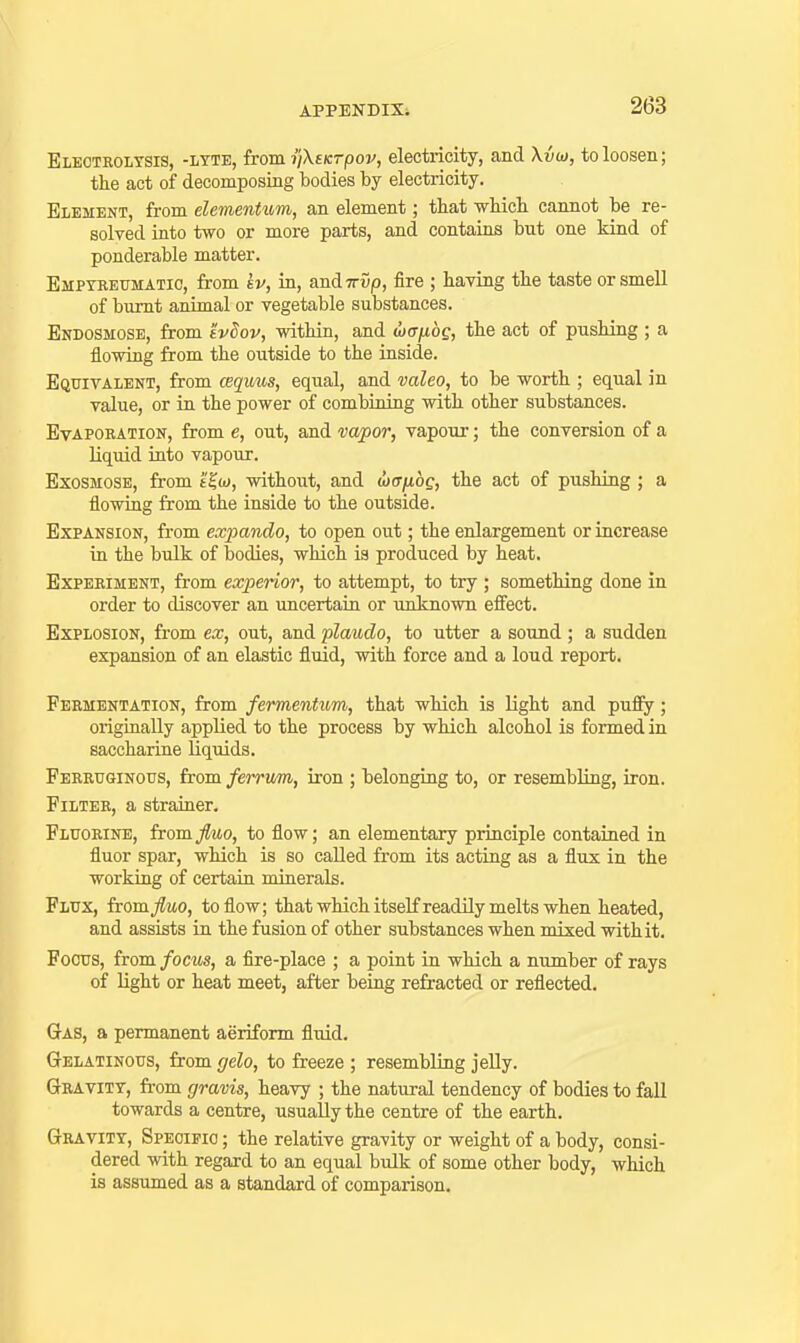 Electkolysis, -lyte, from yXeKTpov, electricity, and Xvui, to loosen; the act of decomposing bodies by electricity. Element, from elementiom, an element; that which cannot be re- solved into two or more parts, and contains but one kind of ponderable matter. Empteeumatic, from kv, in, andTryp, fire ; having the taste or smell of burnt animal or vegetable substances. Endosmose, from evSov, within, and wcxfiog, the act of pushing ; a flowing from the outside to the inside. Equivalent, from cequus, equal, and valeo, to be worth ; equal in value, or in the power of combining with other substances. EvAPOBATioN, from e, out, and vapor, vapour; the conversion of a liquid iato vapour. ExosMOSE, from t^o), without, and wfffx.bg, the act of pushing ; a flowing from the inside to the outside. Expansion, from expando, to open out; the enlargement or increase in the bulk of bodies, which is produced by heat. Experiment, from experior, to attempt, to try ; something done in order to discover an uncertaiu or unknown effect. Explosion, from ex, out, and plaudo, to utter a sound; a sudden expansion of an elastic fluid, with force and a loud report. Fermentation, from fermentum, that which is light and pufiy; originally applied to the process by which alcohol is formed in saccharine liquids. Ferruginous, from ferrum, iron ; belonging to, or resembling, iron. Filter, a strainer. Fluorine, from/«o, to flow; an elementary principle contained in fluor spar, which is so called from its acting as a flux in the working of certain minerals. Flux, from/mo, to flow; that which itself readily melts when heated, and assists in the fusion of other substances when mixed with it. Focus, from focus, a fire-place ; a point in which a number of rays of light or heat meet, after being refracted or reflected. Gas, a permanent aeriform fluid. Gelatinous, from gelo, to freeze ; resembling jelly. Gravity, from gravis, heavy ; the natural tendency of bodies to fall towards a centre, usually the centre of the earth. Gravity, Specific ; the relative gravity or weight of a body, consi- dered with regard to an equal biilk of some other body, which is assumed as a standard of comparison.