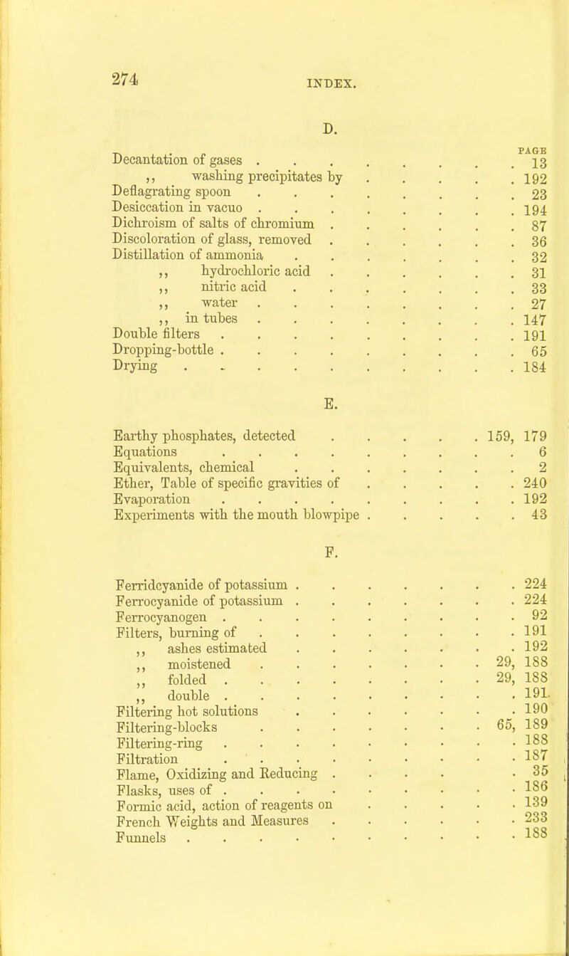 D. Decantation of gases . . , . , . . .13 ,, wasWiig precipitates by 192 Deflagrating spoon 23 Desiccation ia vacuo . . . . . . , .194 Dichroism of salts of chromiiini ...... 87 Discoloration of glass, removed ...... 36 Distillation of ammonia . . . . . . .32 hydrocliloric acid 31 ,, nitric acid ....... 33 ,, water 27 ,, in tubes ........ 147 Double filters . . . 191 Dropping-bottle . . .65 Drying 184 E. Eartby phosphates, detected 159, 179 Equations ......... 6 Equivalents, chemical ....... 2 Ether, Table of specific gravities of 240 Evaporation 192 Experiments with the mouth blowpipe . . . . .43 P. Ferridcyanide of potassium . Ferrocyanide of potassium . Ferrocyanogen .... Filters, burning of . . . ,, ashes estimated ,, moistened ,, folded . . . . ,, double . . . . Filtering hot solutions Filtering-blocks FUtering-ring .... Filtration . . Flame, Oxidizing and Keducing . Flasks, uses of . Formic acid, action of reagents on French Weights and Measures Funnels . . . • • . 224 . 92 . 191 . 192 29, 188 29, 188 . 191. . 190 65, 189 . 188 . 187 . 35 . 186 . 139 . 233 . 188