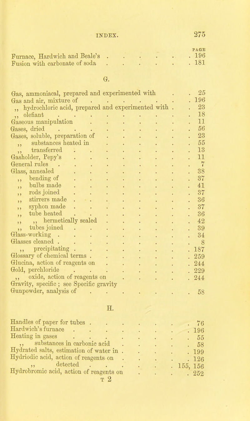 PAGE Furnace, Hai-clwich and Beale's 196 Fiision with carbonate of soda . . . . . .181 G. Gas, anunoniacal, prepared and experimented with . .25 Gas and air, mixture of ...... . 196 ,, hydrochloric acid, prepared and experimented with . . 23 ,, olefiant ......... 18 Gaseous manipulation . . . . . . .11 Gases, dried ......... 56 Gases, soluble, preparation of . . . . . .23 ,, substances heated in ...... 55 ,, transferred ........ 13 Gasholder, Pepy's ........ 11 General miles ......... 7 Glass, annealed . . . . . . . .38 ,, bending of ........ 37 ,, bulbs made ........ 41 ,, rods joined ........ 37 ,, stirrers made ........ 36 ,, syphon made ........ 37 ,, tube heated ........ 36 ,, ,, hermetically sealed 42 ,, tubes joiaed ........ 39 Glass-working ......... 34 Glasses cleaned ......... 8 ,, precipitating ........ 187 Glossary of chemical terms . . . . . . .259 Glucina, action of reagents on ..... . 244 Gold, per chloride . . . . . . . .229 ,, oxide, action of reagents on . . . . .244 Gravity, specific ; see Specific gravity Gunpowder, analysis of ....... 58 H. Handles of paper for tubes ....... 76 Hardwich's furnace . . . , . . . .196 Heating in gases ........ 55 ,, substances in carbonic acid ..... 58 Hydrated salts, estimation of water in . . . . .199 Hydriodic acid, action of reagents on 126 „ _ detected 155, 156 Hydrobromic acid, action of reagents on . . . 252 T 2