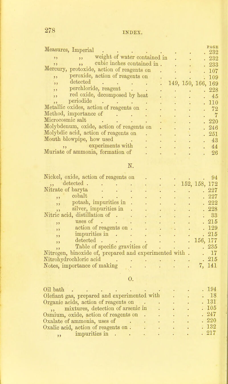 INDEX. ) > Measures, Imperial >) )) weigtt of water contained in )) ,, cubic inches contained in Mercury, protoxide, action of reagents on ,, peroxide, action of reagents on ,, detected 149^ 150, percMoride, reagent red oxide, decomposed by heat ,, periodide Metallic oxides, action of reagents on Method, importance of Microcosmic salt . . , Molybdenum, oxide, action of reagents on Molybdic acid, action of reagents on Mouth blowpipe, how used ,, experiments with Muriate of ammonia, formation of PAGE . 232 . 232 . 233 . 107 . 109 166, 169 . 228 . 45 . 110 . 72 . 7 . 220 . 246 . 251 . 43 . 44 . 26 N. Nickel, oxide, action of reagents on 94 ,, detected 152, 158, 172 Nitrate of baryta 227 ,, ' cobalt 227 ,, potash, impurities in 222 ,, silver, impurities in 228 Nitric acid, distUlation of . 33 uses of . . 215 action of reagents on . . . ■ . . .129 impurities in 215 detected 156, 177 ,, Table of specific gravities of . . . .235 Nitrogen, binoxide of, prepared and exiDcrimented with . .17 Nitrohydjochloric acid 215 Notes, importance of making 7, 141 0. Oil bath Olefiant gas, prepared and experimented with Organic acids, action of reagents on ,, mixtures, detection of arsenic in Osmium, oxide, action of reagents on . Oxalate of anunonia, uses of Oxalic acid, action of reagents on . impurities in . 194 18 131 105 247 220 132 217