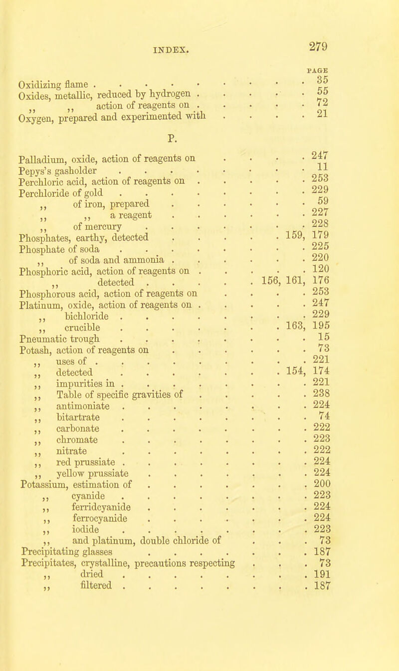 Oxidizing flame . . . • • Oxides, metallic, reduced by hydrogen . action of reagents on . Oxygen, prepared and experimented with , 35 , 55 . 72 , 21 Palladium, oxide, action of reagents on Pepys's gasholder .... Perchloric acid, action of reagents on . Perchloride of gold of iron, prepared ,, a reagent of mei'cnry Phosphates, earthy, detected Phosphate of soda ,, of soda and ammonia Phosphoric acid, action of reagents on . detected . Phosphorous acid, action of reagents on Platinum, oxide, action of reagents on . ,, bichloride .... crucible .... Pneumatic trough .... Potash, action of reagents on ,, uses of . ,, detected .... ,, impiurities in . Table of speciiic gravities of antimoniate .... bitartrate .... carbonate .... chromate .... nitrate .... red prussiate .... yeUow prussiate Potassium, estimation of . . . cyanide .... ferridcyanide ferrocyanide iodide .... ,, and platinum, double chloride of Precipitating glasses Precipitates, crystalline, precautions respecting dried filtered . J) J) 156, . 247 . 11 . 253 . 229 . 59 . 227 . 228 159, 179 . 225 . 220 . 120 161, 176 . 253 . 247 . 229 163, 195 . 15 . 73 . 221 154, 174 . 221 . 238 . 224 . 74 . 222 . 223 . 222 . 224 . 224 . 200 . 223 . 224 . 224 . 223 . 73 . 187 . 73 . 191 . 187