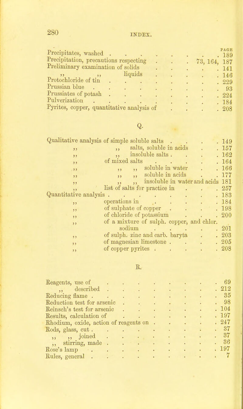 INDEX. Precipitates, washed . Precipitation, precautions respecting Preliminary examiaation of solids ») ,, liquids Protocliloride of tin . Prussian blue .... Prussiates of potash . Pulverization .... Pyrites, copper, quantitative analysis of Qualitative analysis of simple soluble salts .... 149 f, ,, salts, soluble in acids . .157 ,, insoluble salts . . . .162 of mixed salts ..... 164 .,, ,, ,, soluble in water . . 166 ,, ,, soluble in acids . . 177 ,, ,, insoluble in water and acids 181 ,, list of salts for practice in . . . 257 Quantitative analysis . 183 ,, operations in . . . . .184 of sulphate of copper . . . .198 ,, of chloride of potassium . . .200 ,, of a mixture of sulph. copper, and chlor. sodium ..... 201 ,, of sulph. zinc and carb. baryta . . 203 of magnesian limestone .... 205 of copper pyrites 208 R. Eeagents, use of ,, described Reducing flame . Reduction test for arsenic Reinsch's test for arsenic Results, calculation of Rhodium, oxide, action of reagents Rods, glass, cut. ,, ,, joined ,, stirring, made Rose's lamp Rides, general . on . 69 . 212 . 35 . 98 . 104 . 197 . 247 . 37 . 37 . 36 . 197 . 7