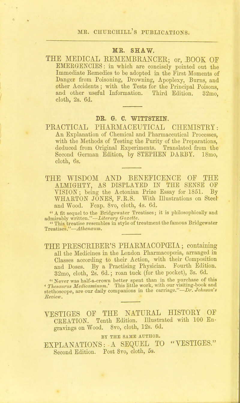 ME. SHAW. THE MEDICAL REMEJilBEANCER; or, .BOOK OF EMERGrENCIES: in which are concisely pointed out the Immediate Remedies to be adopted in the First Moments of Danger from Poisoning, Drowning, Apoplexy, Bums, and other Accidents; with the Tests for the Principal Poisons, and other useful Information. Third Edition. 32mo, cloth, 2s. 6d. DR. G. C. WITTSTEIN. PEACTICAL PHAHMACEUTICAL CHEMISTRY: An Explanation of Chemical and Pharmaceutical Processes, with the Methods of Testing the Purity of the Preparations, deduced from Original Experiments. Translated from the Second German Edition, by STEPHEN DARBY. 18mo, cloth, 6s. THE WISDOM AND BENEEICENCE OE THE ALMIGHTY, AS DISPLAYED IN THE SENSE OP VISION; being the Actonian Prize Essay for 1851. By WHARTON JONES, F.R.S. With Illustrations on Steel and Wood. Fcap. 8vo, cloth, 4s. 6d.  A fit sequel to the Bridgewater Treatises; it is pMlosophically and admirably written.—Jjiterary Gazette.  This treatise resembles in style of treatment the famous Bridgewater Treatises.—AtkeneBwm. THE PRESCRIBER'S PHARMACOPCEIA; contaming all the Medicines in the London Pharmacopoeia, arranged in Classes according to their Action, with theii- Composition and Doses. By a Practising Physician. Fourth Edition. 32mo, cloth, 2s. 6d.; roan tuck (for the pocket), 3s. 6d.  Never was half-a-crown better spent than in the purchase of this ' TJiemurus Medicaminum.' This little work, with our -pisiting-book and stethoscope, are our daily companions in the carriage.—Z»»-. Johnson's jReview. VESTIGES OE THE NATURAL HISTORY OE CREATION. Tenth Edition. Illustrated mth 100 En- gravings on Wood. 8vo, cloth, 12s. 6d. BY THE SAME AUTHOR. EXPLANATIONS: A SEQUEL TO VESTIGES. Second Edition. Post 8vo, cloth, 5s.