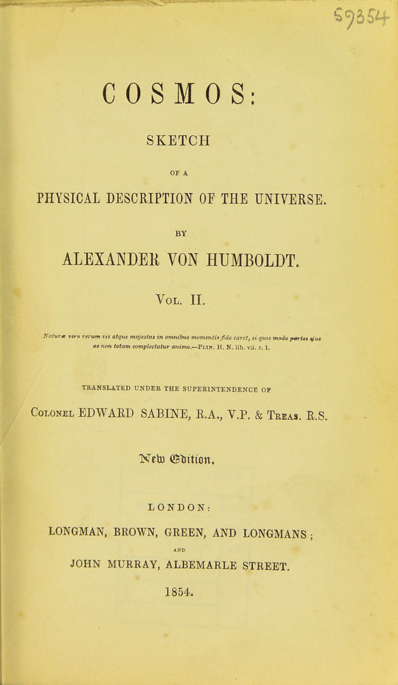 SKETCH OF A PHYSICAL DESCRIPTION OF THE UNIVERSE. BY ALEXANDER VON HUMBOLDT. Vol. II. Katurx vert rerum vis atque majestaa in omnibus momentis fide caret, si quis mado pmrttt ^ut at non Mam complectaiur animo.—FLiy. H. N. lib. vii. c. 1. TRANSLATED UNDER THE SUPERINTENDENCE OF Colonel EDWARD SABINE, R.A., Y.P. & Teeas. R.S. LONDON: LONGMAN, BROWN, GREEN, AND LONGMANS ; JOHN MURRAY, ALBEMARLE STREET. 1854.