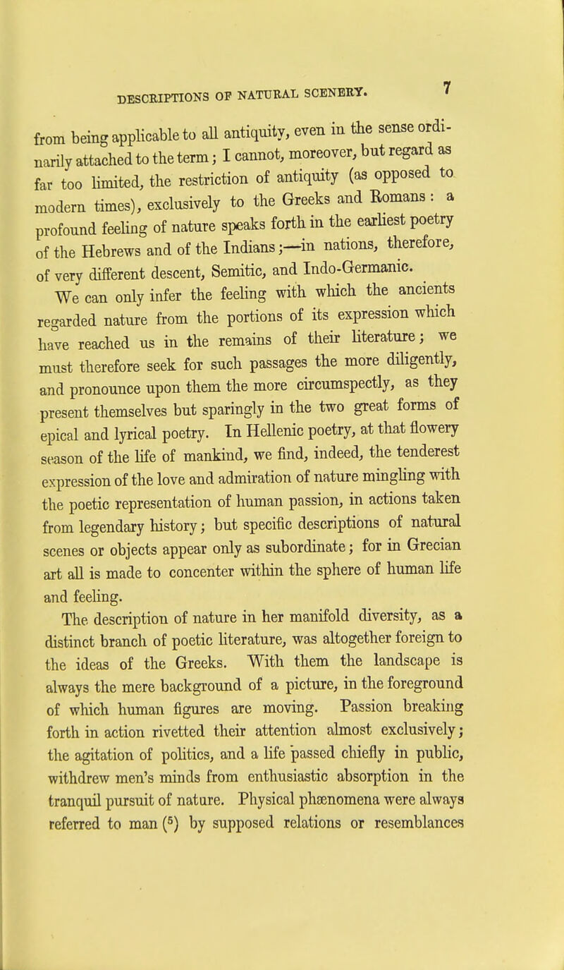 from being applicable to aU antiquity, even in the sense ordi- narily attached to the term; I cannot, moreover, but regard aa far too limited, the restriction of antiquity (as opposed to modem times), exclusively to the Greeks and Romans : a profound feeling of nature speaks forth in the eaiHest poetry of the Hebrews and of the Indiansin nations, therefore, of very different descent, Semitic, and Indo-Germanic. We can only infer the feehng with which the ancients regarded nature from the portions of its expression which have reached us in the remains of their Hterature; we must therefore seek for such passages the more düigently, and pronounce upon them the more circumspectly, as they present themselves but sparingly in the two great forms of epical and lyrical poetry. In Hellenic poetry, at that flowery season of the life of mankind, we find, indeed, the tenderest expression of the love and admiration of nature mingling with the poetic representation of human passion, in actions taken from legendary history; but specific descriptions of natural scenes or objects appear only as subordinate; for in Grecian art all is made to concenter within the sphere of human life and feeling. The description of nature in her manifold diversity, as a distinct branch of poetic hterature, was altogether foreign to the ideas of the Greeks. With them the landscape is always the mere background of a picture, in the foreground of which human figures are moving. Passion breaking forth in action rivetted their attention almost exclusively; the agitation of poHtics, and a life passed chiefly in public, withdrew men's minds from enthusiastic absorption in the tranquil pursuit of nature. Physical phEenomena were always referred to man {^) by supposed relations or resemblances