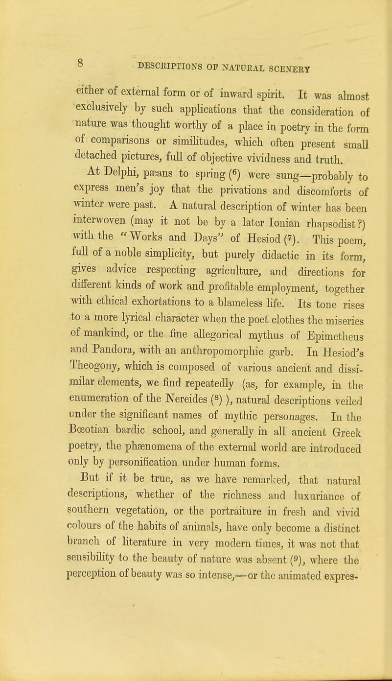 either of external form or of inward spirit. It was almost •exclusively by such appHcations that the consideration of nature was thought worthy of a place in poetry in the form of comparisons or similitudes, which often present small detached pictures, full of objective vividness and truth. At Delphi, pseans to spring (6) were sung—probably to express men's joy that the privations and discomforts of winter were past. A natural description of winter has been interwoven (may it not be by a later Ionian rhapsodist?) with the ''Works and Days'' of Hesiod (7). Tliis poem, full of a noble simpHcity, but purely didactic in its form, gives advice respecting agricultm-e, and directions for different lands of work and profitable employment, together with ethical exhortations to a blameless hfe. Its tone rises to a more lyrical character when the poet clothes the miseries of mankind, or the fine allegorical mythus of Epimetheus and Pandora, with an anthropomorphic garb. In Hesiod's Theogony, which is composed of various ancient and dissi- milar elements, we find repeatedly (as, for example, in the enumeration of the Nereides (s)), natural descriptions veiled under the significant names of mythic personages. In the Boeotian bardic school, and generally in all ancient Greek poetry, the phsenomena of the external world are introduced only by personification under human forms. But if it be true, as we have remarked, that natural descriptions, whether of the richness and luxuriance of southern vegetation, or the portraiture in fresh and vi\rid colours of the habits of animals, have only become a distinct branch of literature in very modern times, it was not that sensibility to the beauty of nature was absent (9), where the perception of beauty was so intense,—or the animated expres-