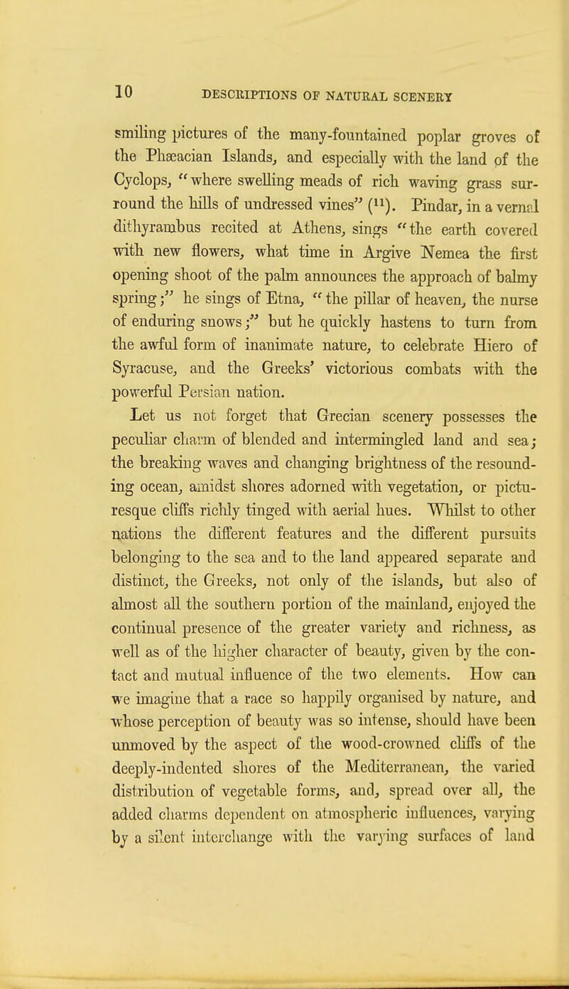 smiling pictures of the many-foiintained poplar groves of the Phaeacian Islands, and especially with the land pf the Cyclops,  where swelling meads of rich waving grass sur- round the hills of undressed vines (i^). Pindar, in a vernal dithyrambus recited at Athens, sings the earth covered with new flowers, what time in Argive Nemea the first opening shoot of the palm announces the approach of balmy springhe sings of Etna,  the pillar of heaven, the nurse of enduring snows but he quickly hastens to turn from the awful form of inanimate nature, to celebrate Hiero of Syracuse, and the Greeks' victorious combats with the powerful Persian nation. Let us not forget that Grecian scenery possesses the peculiar charm of blended and intermingled land and sea; the breaking waves and changing brightness of the resound- ing ocean, amidst shores adorned with vegetation, or pictu- resque cliffs riclily tinged with aerial hues. Wlulst to other nations the different features and the different pursuits belonging to the sea and to the land appeared separate and distinct, the Greeks, not only of the islands, but also of almost all the southern portion of the mainland, enjoyed the continual presence of the greater variety and richness, as well as of the higher character of beauty, given by the con- tact and mutual influence of the two elements. How can we imagine that a race so happily organised by nature, and whose perception of beauty was so intense, should have been unmoved by the aspect of the wood-crowned cliffs of the deeply-indented shores of the Mediterranean, the varied distribution of vegetable forms, and, spread over all, the added charms dependent on atmospheric influences, varying by a silent interchange with the var3'ing surfaces of land