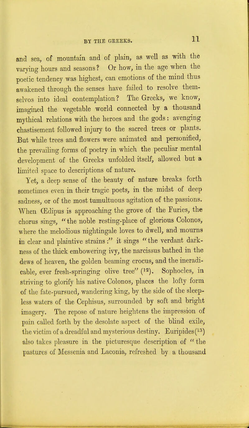 and sea, of mountain and of plain, as well as with the varying hours and seasons ? Or how, in the age when the poetic tendency was highest, can emotions of the mind thus awakened through the senses have failed to resolve them- selvos into ideal contemplation? The Greeks, we know, imagined the vegetable world connected by a thousand mythical relations with the heroes and the gods : avenging chastisement followed injury to the sacred trees or plants. But while trees and flowers were animated and personified, the prevaihng forms of poetry in which the peculiar mental development of the Greeks unfolded itself, allowed but a limited space to descriptions of nature. Yet, a deep sense of the beauty of nature breaks forth sometimes even in their tragic poets, in the midst of deep sadness, or of the most tumultuous agitation of the passions. When CEdipus is approaching the grove of the Puries, the chorus sings,  the noble resting-place of glorious Colonos, where the melodious nightingale loves to dwell, and mourns in clear and plaintive strainsit sings the verdant dark- ness of the tliick embowering ivy, the narcissus bathed in the dews of heaven, the golden beaming crocus, and the ineradi- cable, ever fresh-springing olive tree {^^). Sophocles, in striving to glorify his native Colonos, places the lofty form of the fate-pursued, wandering king, by the side of the sleep- less waters of the Cepliisus, surrounded by soft and bright imagery. The repose of nature heightens the impression of pain called forth by the desolate aspect of the blind exile, the victim of a dreadful and mysterious destiny. Em'ipides i}^) also takes pleasure in the picturesque description of  the pastures of Messenia and Laconia, refreshed by a thousand