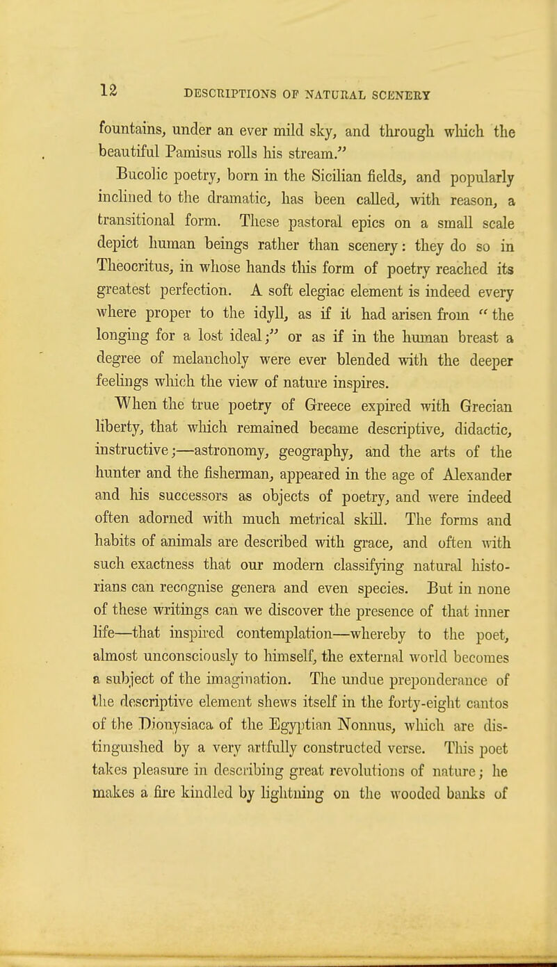 fountains, under an ever mild sky, and through wliich the beautiful Pamisus rolls his stream. Bucolic poetry, born in the Sicilian fields, and popularly inclined to the dramatic, has been called, with reason, a transitional form. These pastoral epics on a small scale depict human beings rather than scenery: they do so in Theocritus, in whose hands this form of poetry reached its greatest perfection. A soft elegiac element is indeed every M'here proper to the idyll, as if it had arisen from  the longing for a lost ideal; or as if in the human breast a degree of melancholy were ever blended with the deeper feehngs wliich the view of nature inspires. When the true poetry of Greece exph-ed with Grecian liberty, that wliich remained became descriptive, didactic, instructive;—astronomy, geography, and the arts of the hunter and the fisherman, appeared in the age of Alexander and his successors as objects of poetry, and were indeed often adorned with much metrical skill. The forms and habits of animals are described with grace, and often with such exactness that our modern classifying natural histo- rians can recognise genera and even species. But in none of these writings can we discover the presence of that inner life—^that insph-ed contemplation—whereby to the poet, almost unconsciously to himself, the external world becomes a subject of the imagination. The undue preponderance of the descriptive element shews itself in the forty-eight cantos of the Dionysiaca of the Egy^jtian Nonnus, Avliich are dis- tinguished by a very artfully constructed verse. Tliis poet takes pleasure in describing great revolutions of nature; he makes a fire kindled by lightning on the wooded banks of