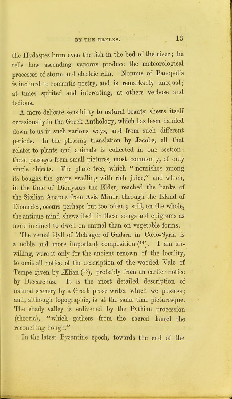 the Hydaspes biim even the fish in the bed of the river; he tells how ascending vapours produce the meteorological processes of storm and electric rain. Nonnus of Panopolis is incUned to romantic poetry, and is remarkably unequal; at times spirited and interesting, at others verbose and tedious. A more delicate sensibility to natural beauty shews itself occasionally in the Greek Anthology, which has been handed down to us in such various ways, and from such different periods. In the pleasing translation by Jacobs, all that relates to plants and animals is collected in one section: these passages form small pictures, most commonly, of only single objects. The plane tree, which  nourishes among its boughs the grape swelling mth rich juice, and wliich, in the time of Dionysius the Elder, reached the banks of the Sicilian Anapus from Asia Minor, through the Island of Diomedes, occurs perhaps but too often ; still, on the whole, the antique mind shews itseK ia these songs and epigrams as more inclined to dwell on animal than on vegetable forms. The vernal idyll of Meleager of Gadara in Coelo-Syria is a noble and more important composition (^*). I am un- wiUing, were it only for the ancient renown of the locahty, to omit all notice of the description of the wooded Vale of Tempe given by ^lian (^^), probably from an earlier notice by Dicearchus. It is the most detailed description of natural scenery by a Greek prose writer which we possess; and, although topographic, is at the same time picturesque. The shady vaUey is enlivened by the Pythian procession (theoria), which gathers from the sacred laurel the reconciling bough. In the latest Byzantine epoch, towards the end of the