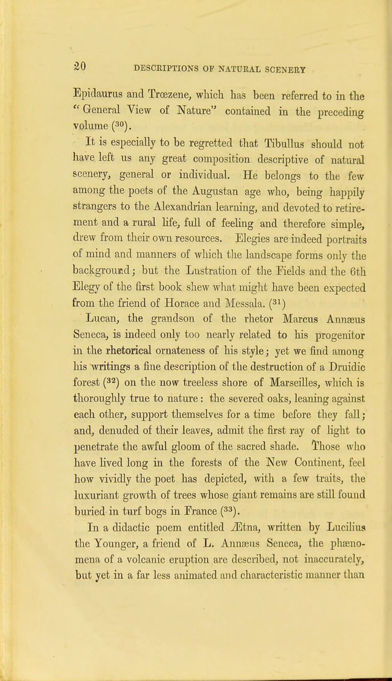 Epidauras and Troezene, which has been referred to in the ''General View of Nature contained in the preceding volume (30). It is especially to be regretted that TibuUus should not have, left us any great composition descriptive of natural scenery, general or individual. He belongs to the few among the poets of the Augustan age who, being happily strangers to the Alexandrian learning, and devoted to retire- ment and a rural life, full of feeKng and therefore simple, drew from their own resources. Elegies are indeed portraits of mind and manners of wliich the landscape forms only the background; but the Lustration of the Fields and the 6th Elegy of the first book shew wliat might have been expected from the friend of Horace and Messala. (^i) Lucan, the grandson of the rhetor Marcus Annseus Seneca, is indeed only too nearly related to his progenitor in the rhetorical ornateness of his style; yet we find among his writings a fine description of the destruction of a Druidic forest (32) on the now treeless shore of Marseilles, whicli is thoroughly true to nature: the severed oaks, leaning against each other, support themselves for a time before they fall; and, denuded of their leaves, admit the first ray of light to penetrate the awful gloom of the sacred shade. Those who have lived long in the forests of the New Continent, feel how vividly the poet has depicted, with a few traits, the luxuriant growth of trees whose giant remains are still found buried in turf bogs in Erance {^^). In a didactic poem entitled iEtna, written by Lucihus the Younger, a friend of L. Annseus Seneca, the phseno- mena of a volcanic eruption are described, not inaccurately, but yet in a far less animated and characteristic manner than