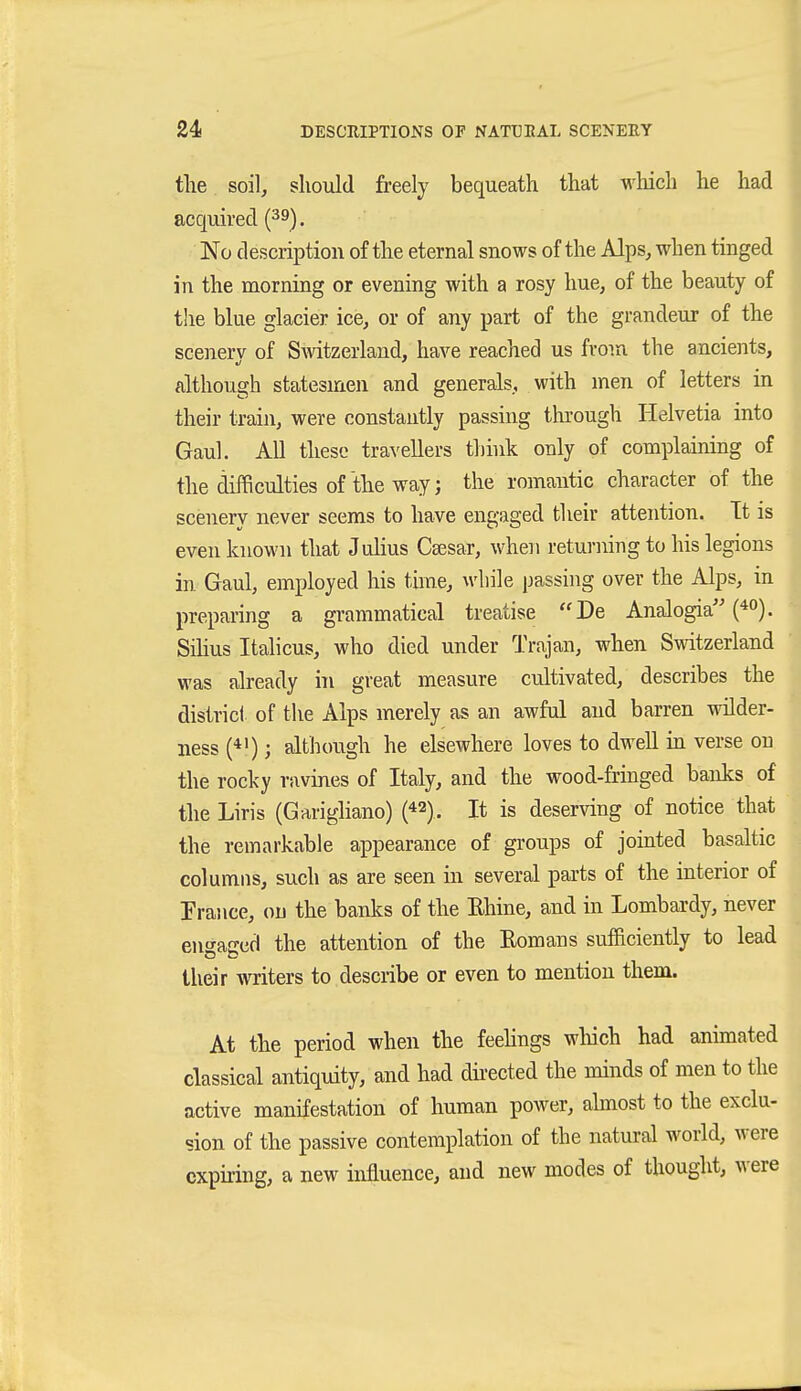 tlie soil, should freely bequeath that which he had acquired (39). No description of the eternal snows of the Alps, when tinged in the morning or evening with a rosy hue, of the beauty of the blue glacier ice, or of any part of the grandeur of the scenerv of Smtzerland, have reached us from the ancients, although statesmen and generals, with men of letters in their train, were constantly passing tlu'ough Helvetia into Gaul. All these travellers thhik only of complaining of the difficulties of the way; the romantic character of the scenery never seems to have engaged their attention. It is even known that Julius Csesar, when returning to his legions in Gaul, employed his time, while passing over the Alps, in preparing a grammatical treatise De Analogia Silius Italiens, who died under Trajan, when Switzerland was already hi great measure cultivated, describes the district of the Alps merely as an awful and barren wilder- ness (*'); although he elsewhere loves to dwell in verse on the rocky ravines of Italy, and the wood-fringed banks of the Liris (Garigliano) (42). It is deserving of notice that the remarkable appearance of groups of jomted basaltic columns, such as are seen in several parts of the interior of Prance, on the banks of the Rhine, and in Lombardy, never engaged the attention of the Romans sufficiently to lead their witers to describe or even to mention them. At the period when the feehngs wliich had animated classical antiquity, and had dnected the minds of men to the active manifestation of human power, ahnost to the exclu- sion of the passive contemplation of the natural worid, were expiring, a new influence, and new modes of thought, were