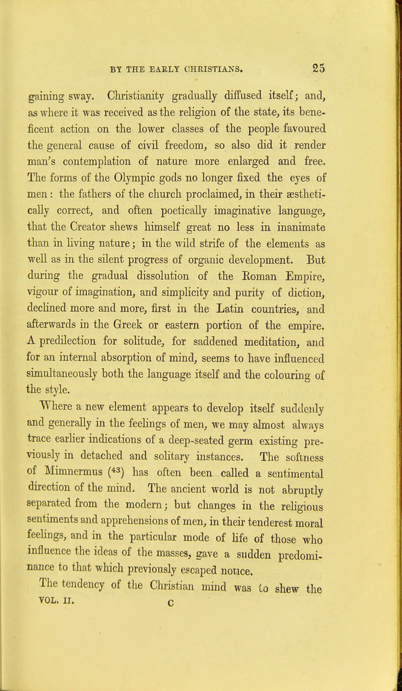 gaining sway. Cliristianity gradually diffused itself; and, as where it was received as the religion of the state, its bene- ficent action on the lower classes of the people favoured the general cause of civü freedom, so also did it render man's contemplation of nature more enlarged and free. The forms of the Olympic gods no longer fixed the eyes of men: the fathers of the church proclaimed, in their sestheti- cally correct, and often poetically imaginative language, that the Creator shews himseK great no less in inanimate than in living nature; in the wild strife of the elements as well as in the silent progress of organic development. But during the gradual dissolution of the Eoman Empire, vigour of imagination, and simphcity and purity of diction, declined more and more, first in the Latin countries, and afterwards in the Greek or eastern portion of the empire. A predilection for solitude, for saddened meditation, and for an internal absorption of mind, seems to have influenced simultaneously both the language itself and the colouring of the style. Where a new element appears to develop itself suddenly and generally in the feelings of men, we may almost always trace earher indications of a deep-seated germ existing pre- viously in detached and solitary instances. The softness of Mimnermus (^3) has often been called a sentimental direction of the mind. The ancient world is not abruptly separated from the modern; but changes in the religious sentiments and apprehensions of men, in their tenderest moral feelings, and in the particular mode of lif(3 of those who influence the ideas of the masses, gave a sndden predomi- nance to that which previously escaped notice. The tendency of tlie Christian mind was to shew the YOL. n. c
