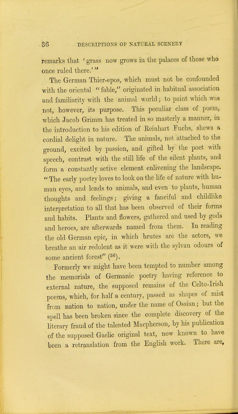 remarks that ' grass now grows in the palaces of those who once ruled there/ The German Thier-epos, which must not be confounded with the oriental fable/' originated in habitual association and familiarity with the animal world; to paint wliich was not, however, its purpose. This peculiar class of poem, wliich Jacob Grhnm has treated in so masterly a manner, in the introduction to his edition of Reinhart Tuchs, shews a cordial delight in nature. The animals, not attached to the ground, excited by passion, and gifted by the poet with speech, contrast with the still hfe of the silent plants, and form a constantly active element enhvening the landscape. The early poetry loves to look on the hfe of nature with hu- man eyes, and lends to animals, and even to plants, human thoughts and feelings; giving a fanciful and childlike interpretation to all that has been observed of their forms and habits. Plants and flowers, gathered and used by gods and heroes, are afterwards named fi-om them. In readmg the old German epic, in which brutes are the actors, we breathe an air redolent as it were with the sylvan odours of some ancient forest (56). Formerly we might have been tempted to number among the memorials of Germanic poetry having reference to external nature, the supposed remains of the Celto-Irish poems, wliich, for haK a century, passed äs shapes of mist from nation to nation, uiider the name of Ossian; but the spell has been broken smce the complete discovery of the Hterary fraud of the talented Macpherson, by his pubhcation of the supposed Gaehc original text, now known to have been a retranslation fi-om the English work. There are,