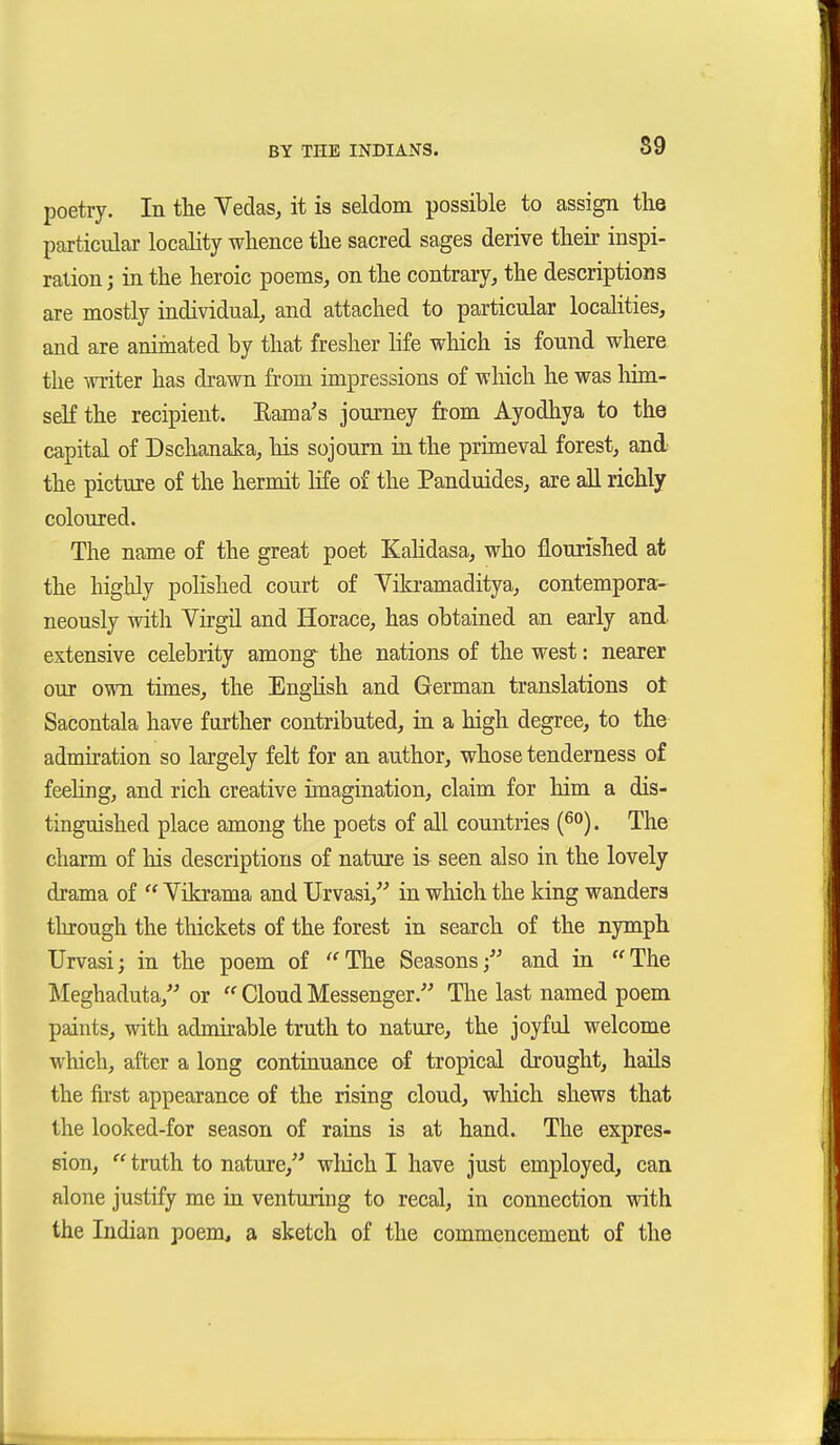 S9 poetry. In the Yedas, it is seldom possible to assign the particular locality whence the sacred sages derive their inspi- ration ; in the heroic poems, on the contrary, the descriptions are mostly individual, and attached to particular localities, and are animated by that fresher life which is found where, the writer has drawn from impressions of which he was liim- seKthe recipient. llama's journey from Ayodhya to the capital of Dschanaka, his sojourn in the primeval forest, and the picture of the hermit life of the Panduides, are all richly coloured. The name of the great poet KaKdasa, who flourished at the highly polished court of Vikramaditya, contempora- neously with Virgil and Horace, has obtained an early and extensive celebrity among the nations of the west: nearer our own times, the EngHsh and German translations ot Sacontala have further contributed, in a high degree, to the admiration so largely felt for an author, whose tenderness of feehng, and rich creative imagination, claim for him a dis- tinguished place among the poets of all countries (^°). The charm of his descriptions of nature is seen also in the lovely drama of Vikrama and Urvasi, in which the king wanders tlurough the thickets of the forest in search of the nymph Urvasij in the poem of '^The Seasons; and in The Meghaduta, or Clond Messenger. The last named poem paints, with admhable truth to nature, the joyful welcome which, after a long continuance of tropical drought, hails the fu'st appearance of the rising cloud, which shews that the looked-for season of rains is at hand. The expres- sion, truth to nature, wliich I have just employed, can alone justify me in venturing to recal, in connection with the Indian poem, a sketch of the commencement of the