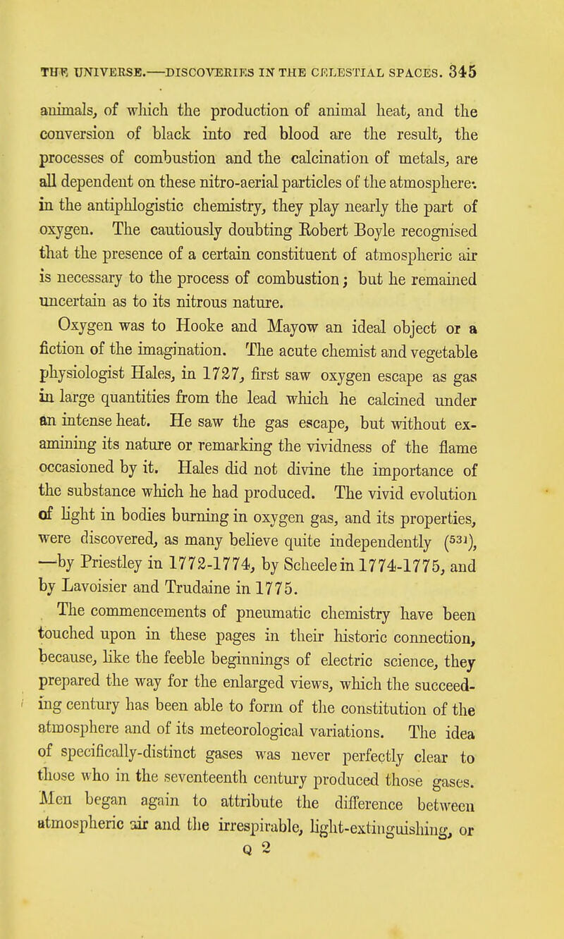 auimals, of which the production of aninial heat, and the conversion of black into red blood are the result, the processes of combustion and the calcination of metals, are all dependent on these nitro-aerial particles of the atmosphere-, in the antiphlogistic chemistry, they play nearly the part of oxygen. The cautiously doubting Robert Boyle recognised that the presence of a certain constituent of atmospheric air is necessary to the process of combustion; but he remained uncertain as to its nitrous nature. Oxygen was to Hooke and Mayow an ideal object or a fiction of the imagination. The acute chemist and vegetable physiologist Hales, in 1737, first saw oxygen escape as gas in large quantities from the lead which he calcined under an intense heat. He saw the gas escape, but without ex- amining its nature or remarking the vividness of the flame occasioned by it. Hales did not divine the importance of the substance which he had produced. The vivid evolution of Hght in bodies burning in oxygen gas, and its properties, were discovered, as many believe quite independently (53i), —by Priestley in 1772-1774, by Scheele in 1774-1775, and by Lavoisier and Trudaine in 1775. The commencements of pneumatic chemistry have been touched upon in these pages in their historic connection, because, like the feeble beginnings of electric science, they prepared the way for the enlarged views, which the succeed- ing century has been able to form of the constitution of the atmosphere and of its meteorological variations. The idea of specifically-distinct gases was never perfectly clear to tliose who in the seventeenth century produced those gases. Men began again to attribute the diflerence between atmospheric air and the irrespirable, light-extinguishing, or Q 2