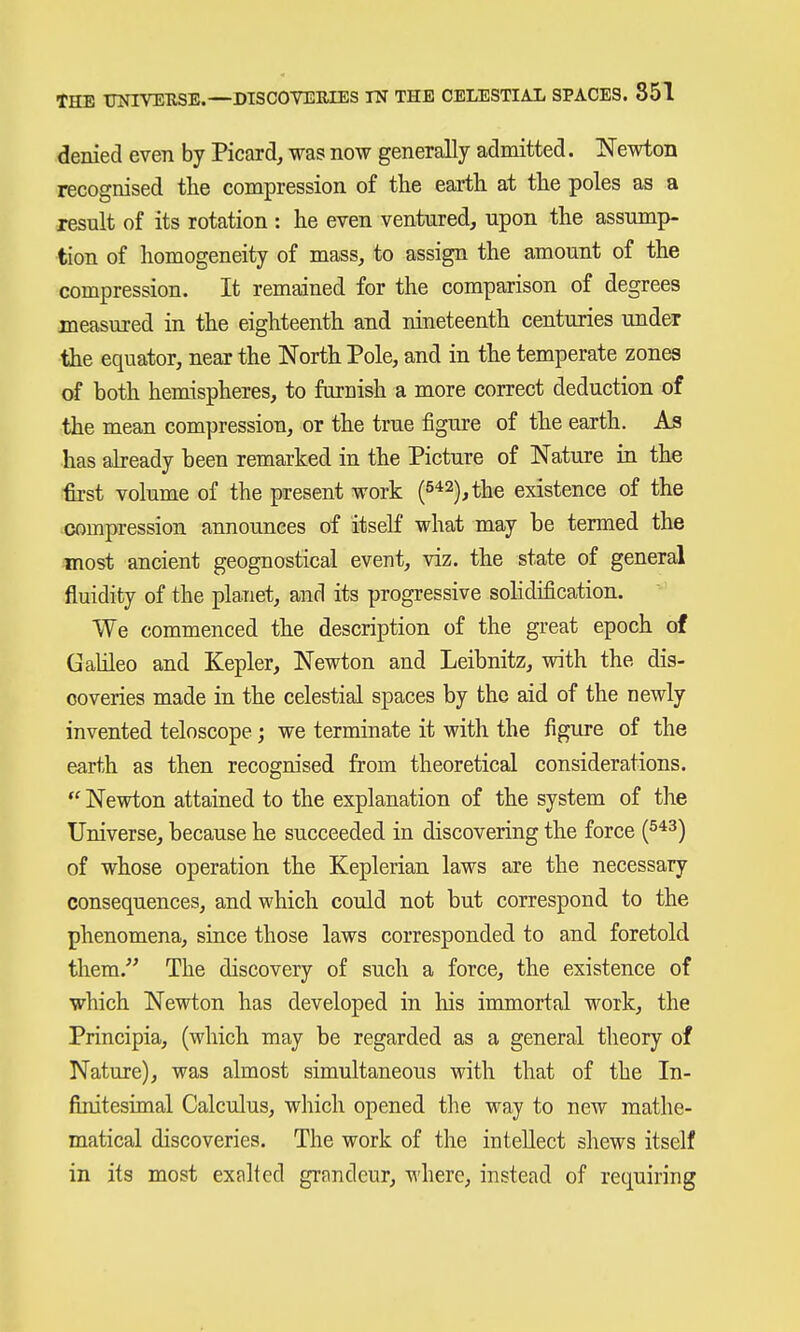 denied even by Picard, was now generally admitted. Newton recognised the compression of the earth at the poles as a result of its rotation : he even ventured, upon the assump- tion of homogeneity of mass, to assign the amount of the compression. It remained for the comparison of degrees measured in the eighteenth and nineteenth centuries under the equator, near the North Pole, and in the temperate zones of both hemispheres, to furnish a more correct deduction of the mean compression, or the true figure of the earth. As has aheady been remarked in the Picture of Nature in the •first volume of the present work (5*2), the existence of the compression announces of itself what may be termed the most ancient geognostical event, viz. the state of general fluidity of the planet, and its progressive sohdification. We commenced the description of the great epoch of Gahleo and Kepler, Newton and Leibnitz, with the dis- coveries made in the celestial spaces by the aid of the newly invented teloscope; we terminate it with the figure of the earth as then recognised from theoretical considerations. Newton attained to the explanation of the system of the Universe, because he succeeded in discovering the force of whose operation the Keplerian laws are the necessary consequences, and which could not but correspond to the phenomena, since those laws corresponded to and foretold them.''' The discovery of such a force, the existence of which Newton has developed in his immortal work, the Principia, (which may be regarded as a general theory of Nature), was almost simultaneous with that of the In- finitesimal Calculus, which opened the way to new mathe- matical discoveries. The work of the intellect shews itself in its most exalted grandeur, where, instead of requiring