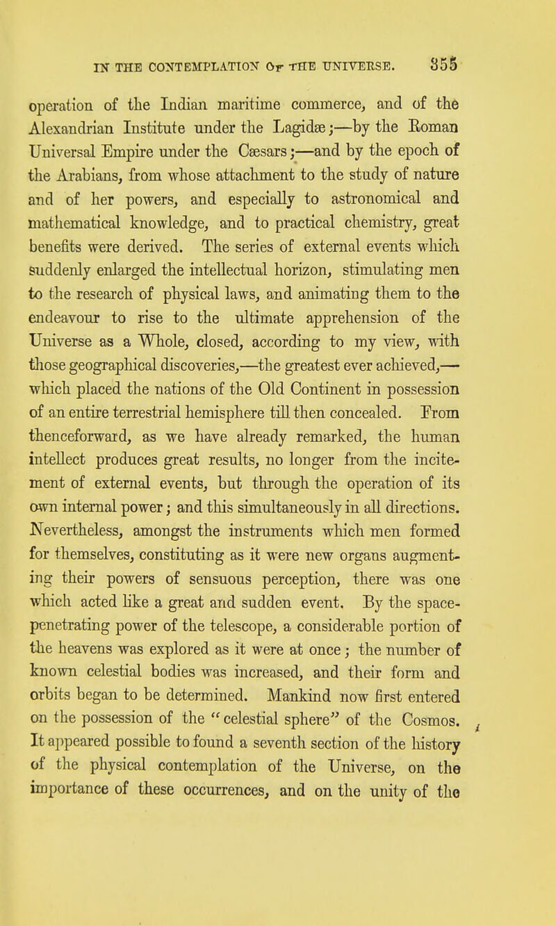 operation of the Indian maritime commerce, and of th6 Alexandrian Institute under the Lagidge;—by the Eoman Universal Empire under the Csesars;—and by the epoch of the Arabians, from whose attaclunent to the study of nature and of her powers, and especially to astronomical and mathematical knowledge, and to practical chemistry, great benefits were derived. The series of external events which suddenly enlarged the intellectual horizon, stimulating men to the research of physical laws, and animating them to the endeavour to rise to the ultimate apprehension of the Universe as a Whole, closed, according to my view, with. tliose geographical discoveries,—the greatest ever achieved,— wliich placed the nations of the Old Continent in possession of an entire terrestrial hemisphere till, then concealed. Prom thenceforward, as we have already remarked, the human intellect produces great results, no longer from the incite- ment of external events, but through the operation of its own internal power; and tliis simultaneously in all directions. Nevertheless, amongst the instruments which men formed for themselves, constituting as it were new organs augment- ing their powers of sensuous perception, there was one which acted like a great and sudden event. By the space- penetrating power of the telescope, a considerable portion of the heavens was explored as it were at once; the number of known celestial bodies was increased, and their form and orbits began to be determined. Mankind now first entered on the possession of the  celestial sphere of the Cosmos. ^ It appeared possible to found a seventh section of the history of the physical contemplation of the Universe, on the importance of these occurrences, and on the unity of tho