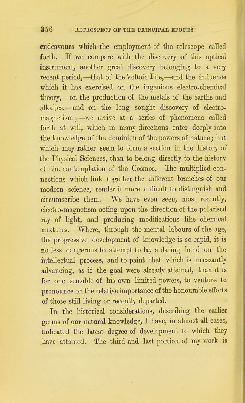 raideavours wliich the employment of the telescope called forth. If we compare with the discovery of this optical instrament, another great discovery belonging to a very recent period^—that of theYoltaic Pile,—and the inflaence which it has exercised on the ingenious electro-chemical tlieory,—on the production of the metals of the earths and alkalies,—and on the long sought discovery of electro- magnetism;—we arrive at a series of phenomena called forth at will, which in many directions enter deeply into the knowledge of the dominion of the powers of nature; but wliich may rather seem to form a section in the history of the Physical Sciences, than to belong directly to the history of the contemplation of the Cosmos. The multipHed con- nections which link together the difCerent branches of our modern science, render it more difficult to distinguish and circumscribe them. We have even seen, most recently, electro-magnetism acting upon the direction of the polarised ray of light, and producing modifications like chemical mixtures. Where, through the mental labours of the age, the progressive development of knowledge is so rapid, it is no less dangerous to attempt to lay a daring hand on the in.teUectual process, and to paint that wliich is incessantly advancing, as if the goal were already attained, than it is for one sensible of his own limited powers, to venture to pronounce on the relative importance of the honourable efforts of those still living or recently departed. In the historical considerations, describing the earher germs of our natural knowledge, I have, in almost all cases, indicated the latest degree of development to wliich they have attained. The third and last portion of my work is