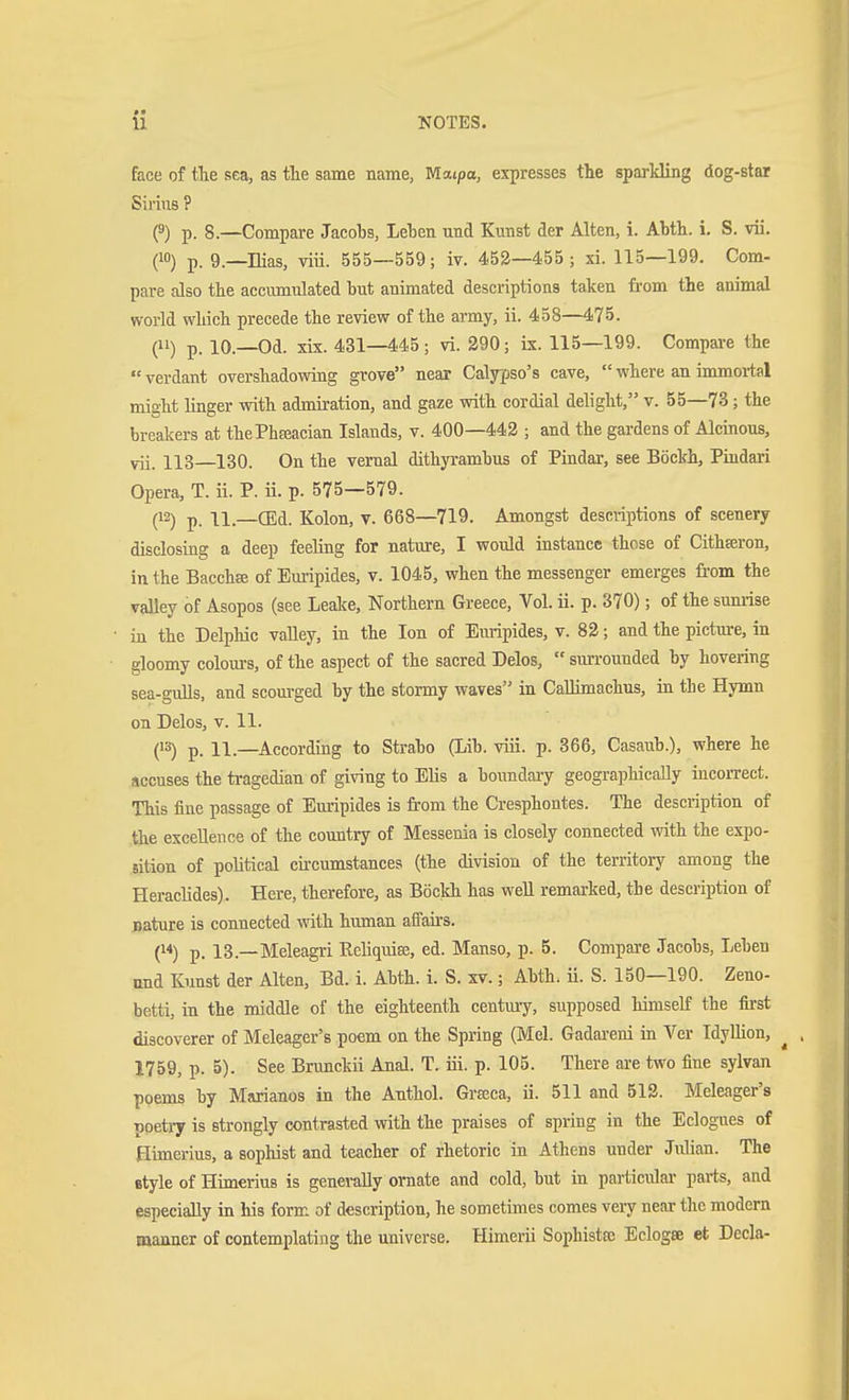 face of the sea, as tlie same name, Maipa, ejcpresses the sparkling dog-star Sirius ? (3) p. 8.—Compare Jacobs, Leben und Kunst der Alten, i. Abth. i. S. vü. (10) p. g.—Hias, viü. 555—559; iv. 452—455; xi. 115—199. Com- pare also the accumulated but animated descriptions taken from the animal world which precede the review of the army, ii. 458—475. (11) p. 10.—Od. xix. 431—445; vi. 290; ix. 115—199. Compare the  verdant overshadowing grove near Calypso's cave,  where an immortal might Knger with admiration, and gaze with cordial delight, v. 55—73; the breakers at thePhEeacian Islands, v. 400—442 ; and the gardens of Alcinous, vii. 113—130. On the vernal dithyrambus of Pindar, see Böckh, Pindari Opera, T. ii. P. ii. p. 575—579. (12) p 11.—Kolon, v. 668—719. Amongst descriptions of scenery disclosing a deep feeling for nature, I would instance those of Cithferon, in the Bacchee of Emipides, v. 1045, when the messenger emerges from the valley of Asopos (see Leake, Northern Greece, Vol. ii. p. 370); of the sum-ise in the Delphic vaUey, in the Ion of Euripides, v. 82; and the pictui-e, in gloomy colom-s, of the aspect of the sacred Delos,  surrounded by hovering sea-gulls, and scourged by the stormy waves in CaUimachus, in tbe Hymn on Delos, v. 11. (13) p_ 11.—^According to Strabo (Lib. viii. p. 366, Casaub.), where he accuses the tragedian of giving to Elis a boundary geographically incorrect. This fine passage of Euripides is fi-om the Cresphontes. The description of the excellence of the country of Messenia is closely connected with the expo- sition of political circumstances (the division of the territory among the Heraclides). Here, therefore, as Böckh has well remarked, the description of nature is connected with human affairs. () p. 13.—Meleagri Reliquie, ed. Manso, p. 5. Compare Jacobs, Leben and Kunst der Alten, Bd. i. Abth. i. S. xv.; Abth. ü. S. 150—190. Zeno- betti, in the middle of the eighteenth century, supposed himself the first discoverer of Meleager's poem on the Spring (Mel. Gadareni in Ver IdyUion, ^ 1759, p. 5). See Brimckii Anal. T. iii. p. 105. There are two fine sylvan poems by Mtirianos in the Anthol. Graca, ii. 511 and 512. Meleager's poetry is strongly contrasted with the praises of spring in the Eclogues of Himerius, a sophist and teacher of rhetoric in Athens under Julian. The style of Himerius is genei-aUy ornate and cold, but in particulai- parts, and especially in his form of description, he sometimes comes very near the modern manner of contemplating the universe. Himerii Sopbistse Eclogse et Decla-