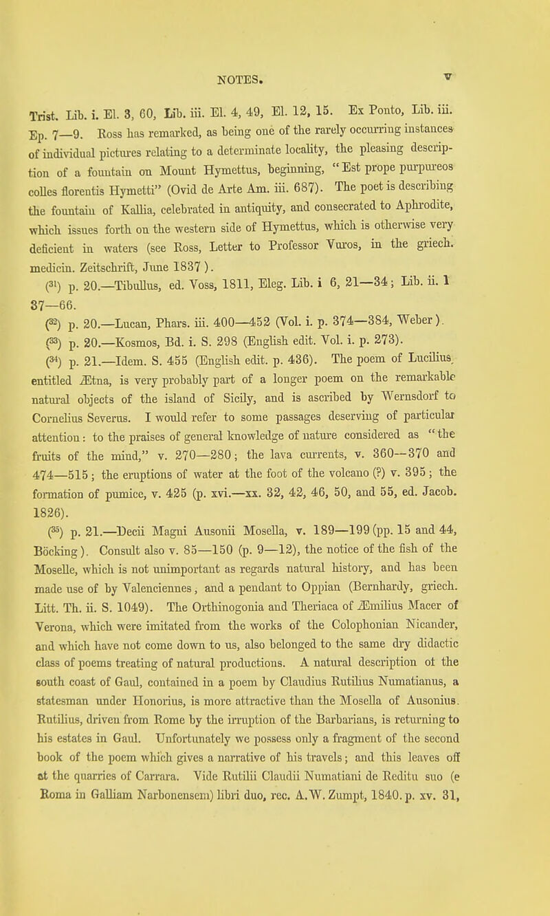 Trist. Lib. i. El. 3, 60, Mb. iii. El. 4, 49, El. 12. 15. Ex Ponto, Lib. iü. Ep. 7—9. Ross has remarked, as being one of the rarely occurring instances of individual pictiu-es relating to a determinate locality, the pleasing descrip- tion of a foimtain on Mount Hymettus, beginning,  Est prope pui-pm-eos coUes florentis Hymetti (Ovid de Arte Am. iü. 687). The poet is describing the fountahi of KaUia, celebrated in antiquity, and consecrated to Aphrodite, which issues forth on the western side of Hymettus, which is otherwise very deficient in waters (see Eoss, Letter to Professor Vai-os, in the griech. medicin. Zeitschrift, June 1837 ). (31) p. 20.—TibuUus, ed. Voss, 1811, Eleg. Lib. i 6, 21—34; Lib. ii. 1 87—66. (32) p 20.—Lucan, Phars. iii. 400—452 (Vol. i. p. 374—884, Weber). (33) p. 20.—Kosmos, Bd. i. S. 298 (English edit. Vol. i. p. 273). (3^) p. 21.—Idem. S. 455 (English edit. p. 436). The poem of Lucillas, entitled Mtaa, is very probably part of a longer poem on the remarkable natm-al objects of the island of Sicily, and is ascribed by Wernsdorf to Cornelius Severus. I would refer to some passages deserving of particular attention: to the praises of general knowledge of uatm-e considered as  the fruits of the mind, v. 270—280; the lava currents, v. 360—370 and 474—515 ; the eruptions of water at the foot of the volcaao (?) v. 895; the foi-mation of pumice, v. 425 (p. xvi.—xx. 32, 42, 46, 50, and 55, ed. Jacob. 1826). (35) p. 21.—Decii Magni Ausonii Mosella, v. 189—199 (pp. 15 and 44, BöcMng). Consult also v. 85—150 (p. 9—12), the notice of the fish of the MoseUe, which is not unimportant as regards natural history, and has been made use of by Valenciennes, and a pendant to Oppian (Bernhardy, griech. Litt. Th. ii. S. 1049). The Orthinogonia and Theriaca of iEnulius Macer of Verona, which were imitated fi'om the works of the Colophonian Nicander, and which have not come down to us, also belonged to the same dry didactic class of poems treating of natural productions. A natural description ot the gouth coast of Gaul, contained in a poem by Claudius Rutüius Numatianus, a statesman under Honorius, is more attractive than the Mosella of Ausonius. Rutilius, driven fi-om Rome by the inaiption of the Barbai'ians, is retm-ning to his estates in Gaul. Unfortunately we possess only a fragment of the second book of the poem which gives a narrative of his travels; and this leaves off at the quarries of Carrara. Vide RutUii Claudii Numatiam de Reditu suo (e