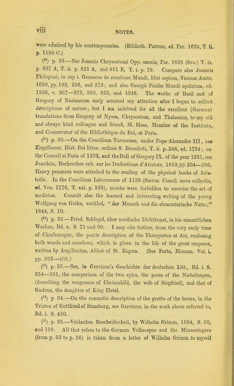 VIU were admired by his contemporaries. (Biblioth. Patrum, ed. Par. 1624, T. iL p. 1180 C.) O p. 29.—See Joannis Ckrysostomi 0pp. omnia, Par. 1838 (8vo.) T. is. p. 687 A, T. ii. p. 821 A, and 851 E, T. i. p. 79. Compare also Joannis Philoponi, in cap i. Geneseos de creatione Mundi, libri septem, Viennae Austr. 1630, pp.192, 236, and 272; and also Georgii Pisida Mundi opificium, ed. 1596, V. 367—375, 560, 933, and 1248. The works of Basü and of Gregory of Nazianzum early arrested my attention after I began to collect d«K;riptions of natm-e; but I am indebted for all the excellent (Gennan) translations from Gregory of Nyssa, Chrysostom, and Thalassius, to my old and always land colleague and friend, M. Hase, Member of the Institute, and Conservator of the BibUotheque du Roi, at Paris. p. 30.—On the Concilium Tm-onense, under Pope Alexander III., see Ziegelbauer, Hist. Eei litter, ordinis S. Benedicti, T. ii. p. 248, ed. 1754; on the Council atParis of 1209, and theBull of Gregory IX. of the year 1231, see Jourdain, Recherches crit. sur les Traductions d'Aristote, 1819, pp. 204—206. Heavy penances were attached to the reading of the physical books of Aris- totle. In the Concilium Lateranense of 1139 (Sacror. Concil. nova coUectio, ed. Ven. 1776, T. XXI. p. 528), monks were forbidden to exercise the art of medicine. Consult also the learned and interesting writing of the young Wolfgang von Götbe, entitled,  der Mensch und die elementarische Natur, 1844, S. 10. (^2) p. 82.—Fried. Schlegel, über nordische Dichtkunst, in his sämmthchen Werken, Bd. x. S. 71 und 90. I may cite fai-ther, fi-om the very early time of Charlemagne, the poetic description of the Thiergarten at Aix, enclosing both woods and meadows, which is given in the life of the great emperor, written by Angübertus, Abbot of St. Eiques. (See Pertz, Monum. Vol. i. pp. 393—i03.) (^^) p. 33.—See, in Gervinus's Geschichte der deutschen Litt., Bd. i. S. 354—381, the compai-ison of the two epics, the poem of the Niebelimgen, (describing the vengeance of Chi-iemhild, the vidfe of Siegfried), and that of Gudrun, the daughter of King Hetel. {^) p. 34.—On the romantic description of the grotto of the lovers, in the Tristan of Gottfried of Strasbm-g, see Gervinus, in the work above referred to, Bd. i. S. 450. (^^) p. 35.—Vridankes Bescheidenheit, by Wilhelm Grimm, 1834, S. 50, and 128. AH that refers to the German Volks-epos and the Minnesingers (from p. 33 to p. 36) is talcen from a letter of Wühehn Grimm to myself