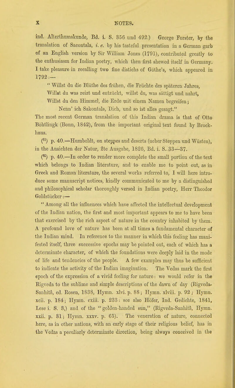 ind. Alterthiimslcunae, Bd. i. S. 356 und 493.) George Forster, by the translation of Sacontala, i. e. by his tasteful presentation in a German gai-b of an English version by Sir William Jone» (1791), contributed gi-eatly to the enthusiasm for Indian poetry, which then first shewed itself in Germany. I talce pleasiure in recalling two fine distichs of Göthe's, which appeared in 1792:—  Wülst du die Blüthe des frühen, die Früchte des späteren Jahres, Willst du was reizt und entzüclct, wallst du, was sättigt und nahit. Willst du den Himmel, die Erde mit einem Namen begreifen; Nenn' ich Sakontala, Dich, und so ist alles gesagt. The most recent German translation of this Indian di'ama is that of Otto Böhtlingk (Bonn, 1842), from the important original text found by Brock- haus. (61) p. 40.—Humboldt, on steppes and deserts (ueber Steppen und Wüsten), in the Ansichten der Natur, 2te Ausgabe, 1826, Bd. i. S. 33—37. (^) p. 40.—In order to render more complete the small portion of the text which belongs to Indian literatm-e, and to enable me to point out, as in Greek and Roman literatm'e, the several works referred to, I wiU here intro- duce some manuscript notices, kindly communicated to me by a distinguished and philosophical scholar thorotighly versed in Indian poetry, HeiT Theodor Goldstücker:—  Among all the influences which have affected the intellectual development of the Indian nation, the first and most important appears to me to have been that exercised by the rich aspect of natm-e in the countiy inhabited by them. A profound love of natm'e has been at aU times a fundamental chai'acter of the Indian mind. In reference to the manner in which this feeling has mani- fested itself, three successive epochs may be pointed out, each of which has a determinate character, of which the foundations were deeply laid in the mode of life and tendencies of the people. A few examples may thus be sufficient to indicate the activity of the Indian imagination. The Vedas mark the first epoch of the expression of a vivid feeling for nature: we would refer in the Rigveda to the sublime and simple descriptions of the da^vn of day (Rigveda- Sanhita, ed. Rosen, 1838, Hymn. xlvi. p. 88; Hymn, xlviii. p. 92; HjTiin. xcii. p. 184; Hymn, cxiii. p. 233: see also Höfer, Ind. Gedichte, 1841, Lese i. S. 3,) and of the  golden-handed sun, (Rigveda-Sanhita, Hymn, xxii. p. 31; Hymn. xxxv. p. 65). The veneration of uatm-e, connected here, as in other nations, with an early stage of their religious belief, has in the Vedas a peculiarly determinate dij.-ection, being always conceived in the