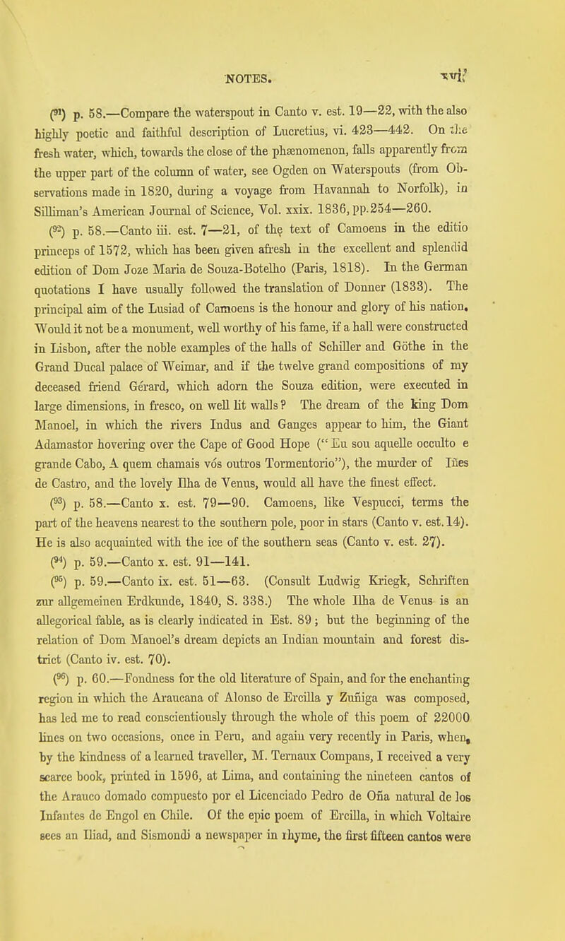 (9JJ p, 58.—Compare the waterspout in Canto v. est. 19—32, with the also highly poetic and faithful description of Lucretius, vi. 433—443. On die fresh water, which, towards the close of the phajnomenon, falls apparently frcas the upper part of the column of water, see Ogden on Waterspouts (fi'om Ob- servations made in 1820, duiing a voyage from Havannah to Norfolk), iü SiUiman's American Journal of Science, Vol. xxix. 1836, pp.254—260. H p. 58.—Canto iii. est. 7—31, of the text of Camoens in the editio princeps of 1573, which has been given afr'esh in the excellent and splendid edition of Dom Joze Maria de Souza-BoteUio (Paris, 1818). In the German quotations I have usually followed the translation of Donner (1833). The principal aim of the Lusiad of Camoens is the honour and glory of his nation. Would it not he a monmnent, weU worthy of his fame, if a hall were constructed in Lisbon, after the noble examples of the halls of Schiller and Göthe in the Grand Ducal palace of Weimar, and if the twelve gi-and compositions of my deceased friend Gerard, which adorn the Souza edition, were executed in large dimensions, in fi'csco, on well lit walls ? The dream of the king Dom Manoel, in which the rivers Indus and Ganges appear to him, the Giant Adamastor hovering over the Cape of Good Hope ( Eu sou aquelle occulto e grande Cabo, A quern chamais vos outi'os Tormentorio), the murder of Ines de Castro, and the lovely Dha de Venus, would all have the finest effect. (^2) p. 58.—Canto x. est. 79—90. Camoens, Kke Vespucci, terms the part of the heavens nearest to the southern pole, poor in stars (Canto v. est. 14). He is also acquainted with the ice of the southern seas (Canto v. est. 37). (94) p. 59.—Canto x. est. 91—141. f5) p. 59.—Canto ix. est. 51—63. (Consult Ludwig Kriegk, Schriften zur allgemeinen Erdkunde, 1840, S. 338.) The whole Ilha de Venus is an allegorical fable, as is clem-ly indicated in Est. 89; but the beginning of the relation of Dom Manoel's dream depicts an Indian mountain and forest dis- trict (Canto iv. est. 70). p. 60.—Fondness for the old literature of Spain, and for the enchanting region ia which the Araucana of Alonso de ErciUa y Zuniga was composed, has led me to read conscientiously thi'ough the whole of this poem of 22000 lines on two occasions, once in Peru, and again very recently in Paris, when, by the kindness of a learned traveller, M. Temaux Compans, I received a very scarce book, printed in 1596, at Lima, and containing the nineteen cantos of the Arauco domado compuesto por el Licenciado Pedro de Ona natural de los Infautes de Engol en Chile. Of the epic poem of Ercilla, in which Voltaire sees an Iliad, and Sismondi a newspaper in ihyme, the first fifteen cantos were