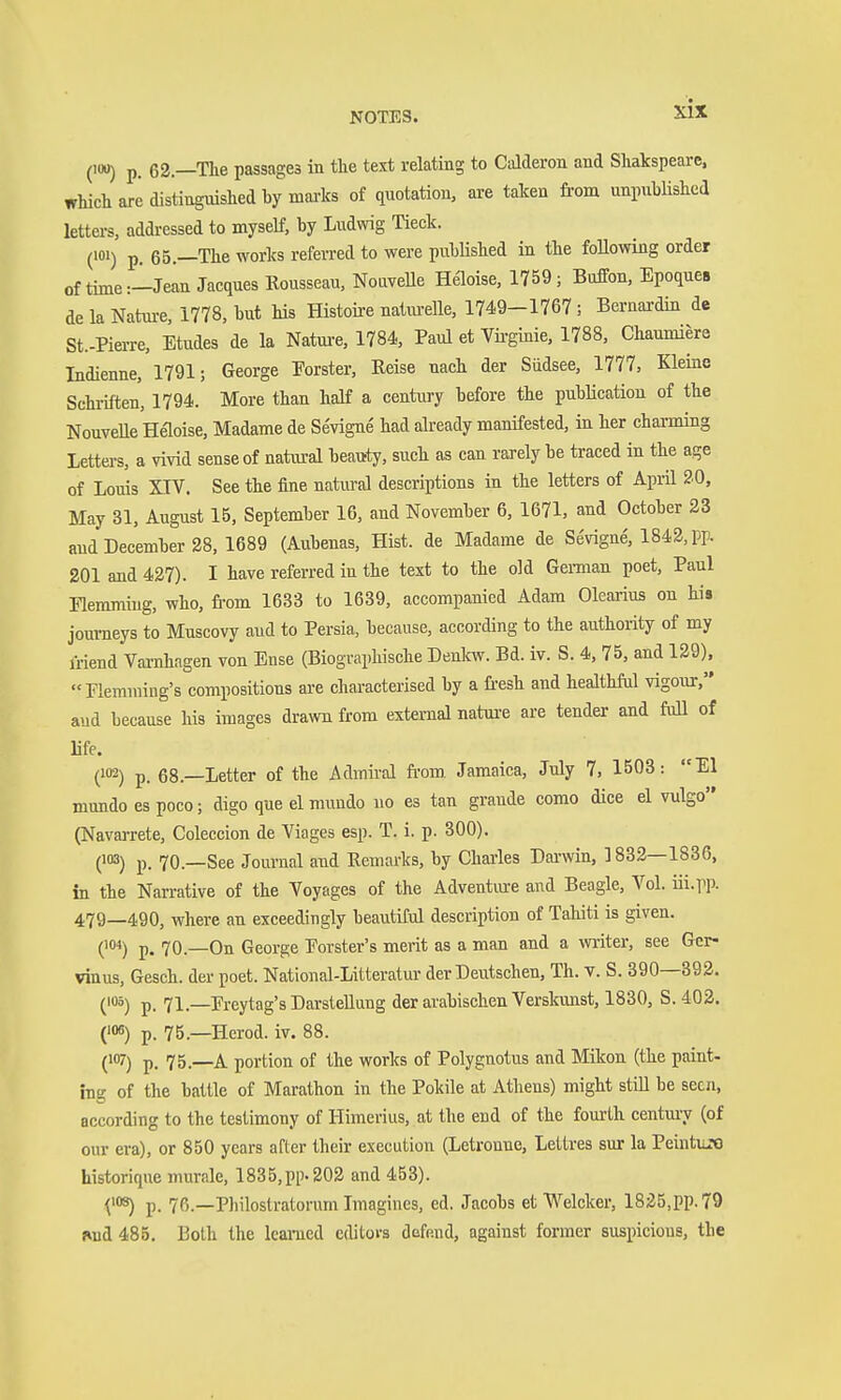 (100) p. 62.—The passages in the text relating to Calderon and Shakspearc. which are distinguished by maa-ks of quotation, are taken from unpiibüshed letters, addressed to myself, by Ludwig Tieck. (101) p. 65.—The works referred to were published in the following order of time:-Jean Jacques Rousseau, NouveUe Heloise, 1759; Buffon, Epoques de la Nature, 1778, but his Histoire natm-elle, 1749-1767 ; Bernardin de St.-Pierre, Etudes de la Natm-e, 1784, Paul et Vü-ginie, 1788, Chaumiere Indienne, 1791; George Eorster, Reise nach der Südsee, 1777, Kleine Schriften, 1794. More than half a century before the pubücation of the NouveUe Heloise, Madame de Sevigne' had already manifested, in her charming Letters, a vivid sense of natural beattty, such as can rarely be traced in the age of Louis XrV. See the fine natural descriptions in the letters of April 20, May 31, August 15, September 16, and November 6, 1671, and October 23 and December 28, 1689 (Aubenas, Hist, de Madame de Sevigne, 1842, pp. 201 and 427). I have referred in the text to the old Gemaan poet, Paul Hemming, who, from 1633 to 1639, accompanied Adam Olearius on his journeys to Muscovy aud to Persia, because, according to the authority of my friend Varnhagen von Ense (Biographische Denlcw. Bd. iv. S. 4, 75, and 129), Hemming's compositions are characterised by a fr-esh and healthful vigour, aud because his images drawn from external nature are tender and full of life. (102) p. 68.—Letter of the Admiral from. Jamaica, July 7, 1503: El mundo es poco; digo que el mundo no es tan grande como dice el vulgo (Navarrete, Coleccion de Viages esp. T. i. p. 300). (103) p_ 70—See Journal and Remarks, by Charles Darwin, 1832—1836, in the Narrative of the Voyages of the Adventiure and Beagle, Vol. iii.pp. 479—490, where an exceedingly beautiful description of Tahiti is given. (''») p. 70.—On George Eorster's merit as a man and a writer, see Gcr- vinus, Gesch. der poet. National-Litteratm- der Deutschen, Th. v. S. 390—392. ('5) p. 71.—Ereytag's Darstellung der arabischen Verskunst, 1830, S. 402. ('««) p. 75.—Herod, iv. 88. (W) p. 75.—A portion of the works of Polygnotus and Mikon (the paint- ing of the battle of Marathon in the Pokile at Athens) might still be seen, according to the testimony of Himerius, at the end of the fourth century (of our era), or 850 years after their execution (Letronne, Leltres sur la PeintiiM historique murale, 1835,pp. 202 and 453). ^») p. 76.—Philostratorum Imagines, ed. Jacobs et Welcker, 1825,pp.79 jind 485. Both the learned editors defend, against former suspicious, the