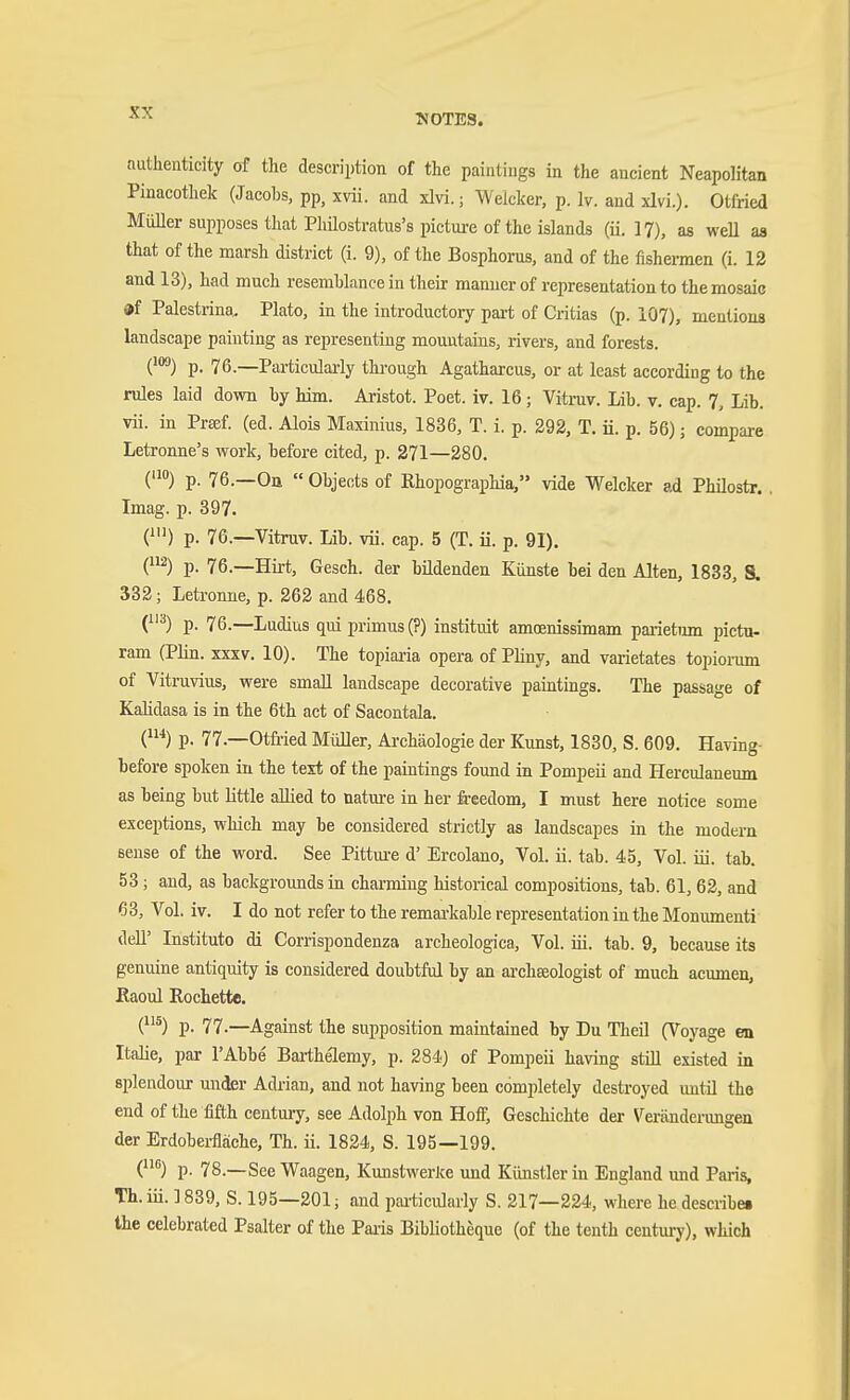 KOTES. authenticity cff the description of the paintings in the ancient Neapolitan Pinacothek (Jacobs, pp, xvii. and xlvi.; Welcker, p. Iv. and xlvi.). Otfried MiiUer supposes that PMlostratus's picture of the islands (ii. 17), as weU as that of the marsh district (i. 9), of the Bosphorus, and of the fishermen (i. 12 and 13), had much resemblance in their manner of representation to the mosaic «f Palestrina. Plato, in the introductory part of Critias (p. i07), mentions landscape painting as representing mountains, rivers, and forests. ('3) p. 76.—Particulai-ly through Agatharcus, or at least according to the rules laid down by him. Aristot. Poet. iv. 16; Vitruv. Lib. v. cap. 7, Lib. vii. in Prsef. (ed. Alois Maxinius, 1836, T. i. p. 292, T. Ü. p. 56); compare Letronne's work, before cited, p. 271—280. ('!) p. 76.—Oa  Objects of Ehopographia, vide Welcker ad Philostr. . Imag. p. 397. (') p. 76.—Vitruv. Lib. vii. cap. 5 (T. ii. p. 91). (2) p. 76.—Hirt, Gesch. der bildenden Künste bei den Alten, 1833, S. 333; Letronne, p. 262 and 468. (^) p. 76.—Ludius qui primus (?) instituit amoenissimam parietiun pictu- ram (Plin. xxxv. 10). The topiai-ia opera of Pliny, and varietates topiorum of Vitruvius, were small landscape decorative paintings. The passage of Kalidasa is in the 6th act of Sacontala. (*) p. 77.—Otfiied Müller, Archäologie der Kunst, 1830, S. 609. Having- before spoken in the text of the paintings found in Pompeii and Herculaneum as being but little allied to nature in her freedom, I must here notice some exceptions, which may be considered strictly as landscapes in the modern sense of the word. See Pittm-e d' Ercolano, Vol. ii. tab. 45, Vol. iii. tab. 53; and, as backgroimds in charming historical compositions, tab. 61, 62, and 63, Vol. iv. I do not refer to the remarkable representation in the Monumenti dell' Institute di Corrispondenza archeologica. Vol. iii. tab. 9, because its genuine antiquity is considered doubtful by an archffiologist of much acumen, Eaoul Rochette. (*) p. 77.—Against the supposition maintained by Du Theil (Voyage en Italic, par I'Abbe Bai'thelemy, p. 284) of Pompeii having still existed in splendour under Adrian, and not having been completely destroyed until the end of the fifth century, see Adolph von Hofl; Geschichte der Veränderungen der Erdobei-fläche, Th. ii. 1824, S. 195—199. (®) p. 78.—See Waagen, KunstwerJce und Künstler in England imd Paris, Th. in. ] 839, S. 195—201; and pai'ticularly S. 217—224, where he describet the celebrated Psalter of the Paris BibHotheque (of the tenth century), which