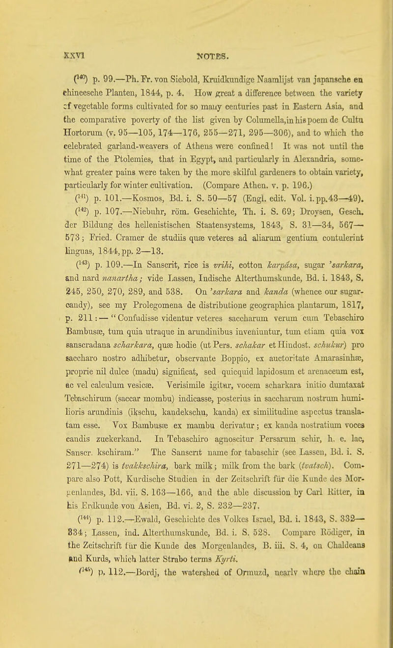 p. 99.—Ph. Fr. von Siebold, Kruidkundige Naamlijst van japansche en chineesche Planten, 1844, p. 4. How great a difference between the variety cf vegetable forms cultivated for so many centuries past in Eastern Asia, and the comparative poverty of the list given by ColumeUa,inhi8poem de Cultu Hortorum (v. 95—105,174—176, 255—271, 295—306), and to which the celebrated garland-weavers of Athens were confined! It was not until the time of the Ptolemies, that in Egypt, and particularly in Alexandria, some- what greater pains were taken by the more skilful gardeners to obtain variety, particularly for winter cultivation. (Compare Athen, v. p. 196.) O p. 101.—Kosmos, Bd. i. S. 50—57 (Engl. edit. Vol. i. pp.43—49). p. 107.—Niebuhr, röm. Geschichte, Th. i. S. 69; Droysen, Gesch. der Bildung des hellenistischen Staatensystems, 1843, S. 31—34, 567— 573; Fried. Cramer de studiis quse veteres ad aliarum gentium contulerint linguas, 1844, pp. 2—13. (^^^) p. 109.—In Sanscrit, rice is vriki, cotton karpäsa, sugar 'sarkara, end nard nanartha; vide Lassen, Indische Alterthumskunde, Bd. 1. 1843, S. 245, 250, 270, 289, and 538. On 'sarkara and kanda (whence our sugar- candy), see my Prolegomena de distributione geographica plantarum, 1817, p. 211:— Confudisse videntur veteres saccharum verum cum Tebaschiro Bambusse, tum quia utraque in ai'undinibus inveniuntur, tum etiam quia vox sanscradana scharkara, quse hodie (ut Pers. schakar et Hindost, schukur) pro saccharo nostro adliibetur, observante Boppio, ex auctoritate Amarasinhse, proprie nil dulce (madu) significat, sed quicquid lapidosum et ai-enaceum est, EC vel calculum vesicae. Verisimile igitur, vocem scharkara initio dumtaxat Tebaschirum (saccar mombu) iudicasse, posterius in sacchai'um nostrum humi- lioris arimdinis (ikschu, kandekschu, kanda) ex similitudine aspcctus transla- tam esse. Vox Bambusse ex mambu derivatur; ex kanda nostratium voces candis zuckerkand. In Tebaschiro agnoscitur Persai'um schir, h. e. lac, Sanscr. kschiram. The Sanscrit name for tabaschir (see Lassen, Bd. i. S. 271—274) is tvakkschira, bark mük; milk from the bark {tvatsch). Com- pare also Pott, Kurdische Studien in der Zeitschrift für die Kunde des Mor- jicnlandes, Bd. vii. S. 103—166, and the able discussion by Cail Ritter, in Lis Erdliuude von Asien, Bd. vi. 2, S. 232—237. (1«) p. 112.—Ewald, Geschichte des Volkes Israel, Bd. i. 1843, S. 332— 834; Lassen, ind. Alterthumslcunde, Bd. i. S. 528. Compare Eödiger, in the Zeitschrift für die Kunde des Morgenlandes, B. iii. S. 4, on Chaldeans find Kurds, which latter Strabo terms Kijrli. <^^) p, 112.—Bordj, the watershed of Onnuzd, neailv where the chain