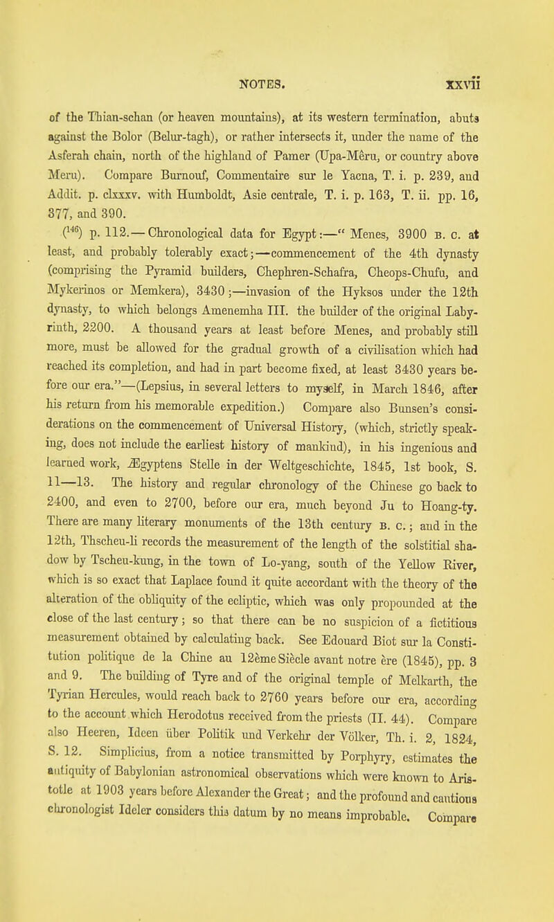 of the Thian-schan (or heaven mountains), at its western termination, abuts against the Bolor (Belur-tagh), or rather intersects it, under the name of the Asferah chain, north of the highland of Pamer (TJpa-Meru, or country above Meru). Compare Bm-nouf, Commentaire sur le Yacna, T. i. p. 239, aud Addit. p. ckxsv. with Humboldt, Asie centrale, T. i. p. 163, T. ü. pp. 16, 377, and 390. p. 112.—Chronological data for Egypt:— Menes, 3900 B. c. at least, and probably tolerably exact;—commencement of the 4th dynasty (comprising the Pyramid builders, Chephren-Schafra, Cheops-Chufu, and Mykerinos or Memlcera), 3430;—invasion of the Hyksos under the 12th dynasty, to which belongs Amenemha III. the buüder of the original Laby- rinth, 2200. A thousand years at least before Menes, and probably still more, must be allowed for the gradual growth of a civilisation which had reached its completion, and had in part become fixed, at least 3430 years be- fore our era.—(Lepsius, in several letters to myself, in March 1846, after his return fi-om his memorable expedition.) Compare also Bunsen's consi- derations on the commencement of Universal History, (which, strictly speak- ing, does not include the earliest history of mankind), in his ingenious and learned work, Egyptens Stelle in der Weltgeschichte, 1845, 1st book, S. 11—13. The history and regular chronology of the Chinese go back to 2400, and even to 2700, before our era, much beyond Ju to Hoang-ty. There are many literary monuments of the 13th century B. c.; and in the 12th, Thscheu-li records the measurement of the length of the solstitial sha- dow by Tscheu-kung, in the town of Lo-yang, south of the Yellow Eiver, which is so exact that Laplace found it quite accordant with the theory of the alteration of the obliquity of the ecliptic, which was only propounded at the close of the last century ; so that there can be no suspicion of a fictitious measurement obtained by calculating back. See Edouard Biot sur la Consti- tution politique de la Chine an 12emeSiecle avant notre ere (1845), pp. 3 and 9. The bmldiug of Tyre and of the original temple of Melkarth, the Tyrian Hercules, would reach back to 2760 yeai-s before our era, according to the account which Herodotus received from the priests (II. 44). Compare also Heeren, Ideen über Politik und Verkehr der VöEcer, Th. i. 2, 1824 S. 12.^ Simplicius, fi-om a notice transmitted by Porphyry, estimates the antiquity of Babylonian astronomical observations which were known to Aris- totle at 1903 years before Alexander the Great; and the profound and cautious Chronologist Ideler considers thij datum by no means improbable. Compai-e