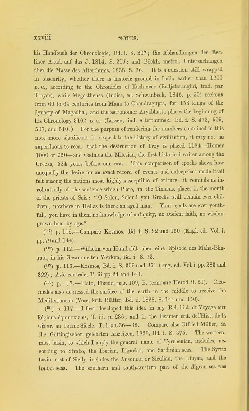 his Handbuch der Chronologie, Bd. i. S. 207; the Abhandlungen der Ber- liner Akad. auf das J. 1814, S. 217; and Böclch, metrol. Untersuchungen über die Masse des Alterthums, 1838, S. 36. It is a question still wrapped in obscurity, whether there is historic ground in India earlier than 1200 B. c, according to the Chronicles of Kashmeer (Radjatarangini, trad, par Troyer), while Megasthenes (Indica, ed. Schwanbeck, 1846, p. 50) reckona from 60 to 64 centuries from Mann to Chandi-agupta, for 153 kings of the dynasty of Magadha; and the astronomer Aryabhatta places the beginning of his Chronology 3102 B. c. (Lassen, ind. Alterthumsk. Bd. i. S. 473, 505, 507, and 510.) For the purpose of rendering the numbers contained in this note more significant in respect to the history of civilisation, it may not be superfluous to recal, that the destruction of Troy is placed 1134—Homer 1000 or 950—and Cadmus the Milesian, the first historical writer among the Greeks, 524 yeai-s before our era. This comparison of epochs shews how unequally the desire for an exact record of events and enterprises made itself felt among the nations most highly susceptible of culture: it reminds us in- Toluntarily of the sentence which Plato, in the Timseus, places in the mouth of the priests of Sais:  0 Solon, Solon! you Greeks stUl remain ever chil- dren ; nowhere in Hellas is there an aged man. Your souls are ever youth- ful ; you have in them no knowledge of antiquity, no ancient faith, no wisdom grown hoar by age. (7) p. 112.—Compare Kosmos, Bd. i. S. 92 und 160 (Engl. ed. Vol. i. pp. 79 and 144). Q'^) p. 112.—Wühehn von Humboldt über eine Episode des Maha-Bha- rata, in his Gesammelten Werken, Bd. i. S. 73. (9) p. 116.—Kosmos, Bd. i. S. 309 und 351 (Eng. ed. Vol. i. pp. 283 and 822); Asie centrale, T. iü.pp.24 and 143. (150) p. 117.—Plato, Pheedo, pag. 109, B. (compare Herod, ii. 21). Qeo- medes also depressed the sui-face of the earth in the middle to receive the Mediterranean (Voss, kit. Blatter, Bd. ii. 1828, S. 144 und 150), (151) p. 117.—I first developed this idea in my Eel. hist, du Voyage aux Begions equinoxiales, T. iii. p. 236; and in the Examen crit. del'Hist. de la Geogr. au 15emeSiecle, T. i. pp. 36—38. Compm-e also Otfiied Müller, in the Göttingischen gelehiien Anzeigen, 1838, Bd. i. S. 375. The western- piost basin, to which I apply the general name of Tyrrhenian, includes, ac- cording to Strabo, the Iberian, Ligui-ian, and Sardinian seas. The Syrtie basin, east of Sicily, includes the Ausonian or Siculian, the Libyan, and the Ionian seas. The southern and south-western part of the Mgcm sea was