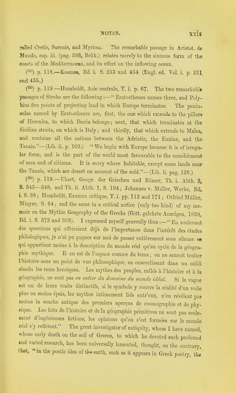 called Cretic, Saronin, and Myi-toic. The remarkable passage in Aristot. de Mundo, cap. iii. (pag. 393, Bckk.) relates merely to the siniious form of the coasts of the Mediterranean, and its effect on the inflowing ocean. ('s-^ p. 118.—Kosmos, Bd. i. S. 253 und 454 (Engl. ed. Vol. i. p. 231, and 435.) O p. 119.—Humboldt, Asie centrale, T. i. p. 67. The two remarkable passages of Strabo are the foUomng:— Eratosthenes names three, and Poly- bius five points of projecting land in which Europe terminates. The penin- sulas named by Eratosthenes are, first, the one which extends to the pillars of Hercules, to which Iberia belongs; next,- that which terminates at the Sicilian straits, on which is Italy; and thii-dly, that which extends to Malea, and contains all the nations between the Adriatic, the Euxine, and the Tanais.—(Lib. ii. p. 109.)  We begin with Europe because it is of irregu- lar form, and is the part of the world most favom-able to the ennoblement of men and of citizens. It is every where habitable, except some lands near the Tanais, which are desert on accoimt of the cold.—(Lib. ii. pag. 126.) {^) p. 119.—Ulcert, Geogr. der Giiechen und Eömer, Th. i. Abth. 2, S. 345—348, and Th. ii. Abth. 1, S. 194; Johannes v. Müller, Werke, Bd. i. S. 38; Humboldt, Examen critique, T. i. pp. 112 and 171; Otfi-ied MiiUer, Minyer, S. 64; and the same in a critical notice (only too land) of my me- moir on the Mythic Geography of the Greeks (Gött. gelehrte Anzeigen, 1838, Bd. i. S. 372 und 383). I expressed myscK generally thus :— En soulevant des questions qd offl-iraient dejä de l'importance dans l'interet des e'tudes philologiques, je n'ai pu gagner sur moi de passer entierement sous silence ce qui appartient moins a la description du monde reel qu'au cycle de la geogi-a- phie mythique. II en est de l'espace comme du tems; on ne sauroit ti-aiter l'histoire sous un point de vue philosophique, en ensevelissant dans un oubli absolu les tems heroiques. Les mythes des peuples, meles ä l'histoii-e et ä la geographic, ne sont pas en entier du domaine du monde ideal. Si le vague est un de leurs traits distinctifs, si le Symbole y couvre la re'aUte d'un voüe plus ou moins epais, les mythes intimement Hes enü-'eux, n'en revelent pas moins la souche antique des premiers aper9us de cosmographie et de phy- sique. Les faits de l'histoire et de la geographic primitives ne sont pas seiüe- ment d'iugenieuses fictions, les opinions qu'on s'cst formees sm- le monde reel s'y refletent. The great investigator of antiquity, whom I have named, whose early death on the soil of Greece, to which he devoted such profomid and varied research, has been uidversally lamented, thought, on the contrary, that,  in the poetic idea of iU earth, such as it appears in Greek poetiy. the