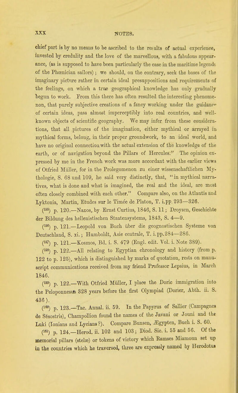 chief part i8 by no meau8 to be ascribed to the results of actual experience, invested by credulity and the love of the marvellous, with a fabulous appear- ance, (as is supposed to have been particularly the case in the maritime legendi of the Phoenician sailors); we should, on the contrary, seek the bases of the imaginaiy picture rather in certain ideal presuppositions and requirements of the feelings, on which a true geographical knowledge has only gradually begun to work. From this there has often resulted the interesting phenome- non, that purely subjective creations of a fancy working under the guidanc of certain ideas, pass almost imperceptibly into real countries, and well- known objects of scientific geography. We may infer from these considera- tions, that aU pictures of the imagination, either mythical or arrayed in mythical forms, belong, in their proper groundwork, to an ideal world, and have no original connectiouwith the actual extension of the knowledge of the earth, or of navigation beyond the Pillars of Hercules. The opinion ex- pressed by me in the French work was more accordant vrith the earlier views of Otfried Müller, for in the Prolegomenon zu einer wissenschaftlichen My- thologie, S. 68 und 109, he said very distinctly, that,  in mythical narra- tives, what is done and what is imagined, the real and the ideal, are most often closely combined with each other. Compare also, on the Atlantis and Lyktonia, Martin, Etudes sur le Timee de Platon, T. i.pp. 293—326. (155) p. 120.—Naxos, by Ernst Cm-tius, 1846, S. 11; Droysen, Geschichte der Bildung des hellenistischen Staatensystems, 1843, S. 4—9. ('56) p. 121.—Leopold von Buch über die geognostischen Systeme von Deutschland, S. xi.; Humboldt, Asie centrale, T. i.pp,284—286. (157) p. 121.—Kosmos, Bd. i. S. 479 (Engl. edit. Vol. i. Note 389). (158) p. 122.—All relating to Egyptian chronology and histoiy (from p. 122 to p. 125), which is distinguished by marks of quotation, rests on manu- script communications received from my friend Professor Lepsius, in Mai-ch 1846. (159) p. 122.—With Otfried MiiUer, I place the Doric immigration into the PeloponnesiÄä 328 years before the first Olympiad (Dorier, Abth. ii. S. 436). (150) p. 123.—Tac. Annal. ii. 59. In the Papyrus of Sallier (Campagncs de S6sostris), Champollion found the names of the Javani or Jouni and the Luki (lonians and Lycians?). Compare Dunsen, Egypten, Buch i. S. 60. (181) p. 124.—Herod, ii. 102 and 103 ; Diod. Sic. i. 55 aud 56. Of the memorial pillars (stelte) or tokens of victory which Kamses Miamoun set up in the countries which he traversed, three are expressly named by Herodotu»