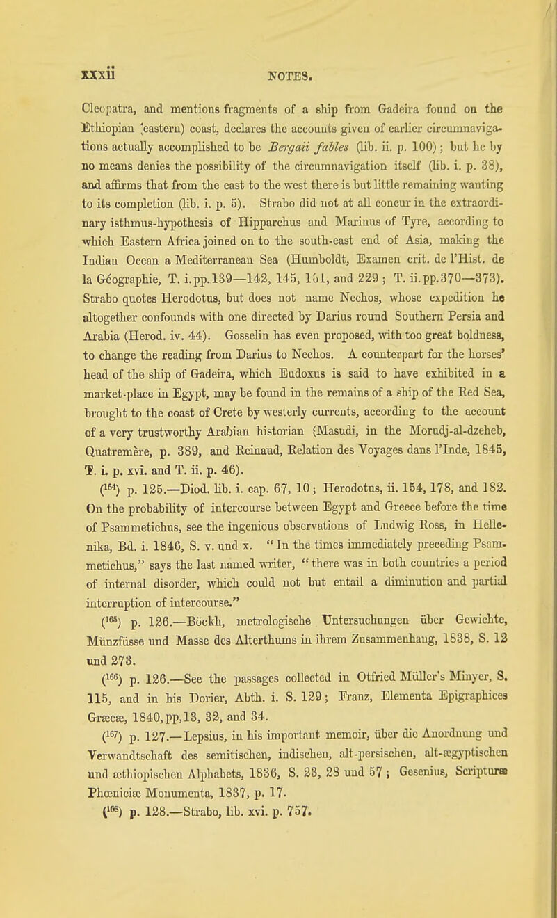 Cleopatra, and mentions fragments of a ship from Gadeira found on the Ethiopian ^eastern) coast, declares the aceouats given of earlier circumnaviga- tions actually accomplished to be Bergaii fahles (lib. ii. p. 100); but he by no means denies the possibility of the circumnavigation itself (lib. i. p. 38), and afiii'ms that from the east to the west there is but little remaining wanting to its completion (lib. i. p. 5). Strabo did not at all concur in the extraordi- nary isthmus-hypothesis of Hipparchus and Maxinus of Tyre, according to which Eastern Afi-ica joined on to the south-east end of Asia, makiug the Indian Ocean a Mediterranean Sea (Humboldt, Examen crit. de mist, de la Geographie, T. i.pp.l39—143, 145, lol, and 229 ; T. ii.pp.370—373). Strabo quotes Herodotus, but does not name Nechos, whose expedition he altogether confounds with one directed by Darius round Southern Persia and Arabia (Herod, iv. 44). Gosselin has even proposed, with too great boldness, to change the reading from Darius to Nechos. A counterpart for the horses' head of the ship of Gadeira, which Eudoxus is said to have exMbited in a market-place in Egypt, may be found in the remains of a ship of the Red Sea, brought to the coast of Crete by westerly currents, according to the account of a very trustworthy Arafjiau historian (Masudi, in the Morudj-al-dzeheb, Quatremere, p. 389, and Reinand, Relation des Voyages dans I'lnde, 1845, T. L p. xvi. and T. ii. p. 46). (i«) p. 125.—Diod. üb. i. cap. 67, 10; Herodotus, ii. 154,178, and 182. On the probability of intercourse between Egypt and Greece before the time of Psammetichus, see the ingenious observations of Ludwig Ross, in Helle- nika, Bd. i. 1846, S. v. und x.  In the times immediately preceding Psam- metichus, says the last named writer,  there was in both countries a period of internal disorder, which could not but entail a diminution and partial interruption of intercourse. Q^) p. 126.—Böckh, metrologische Untersuchungen über Gewichte, Münzfiisse und Masse des Alterthums in ihrem Zusammenhang, 1838, S. 12 ünd 273. 1^^^) p. 126.—See the passages collected in Otfried Müller's Minyer, S. 115, and in his Doner, Abth. i. S. 129; Franz, Elementa Epigraphicea Grsecffi, 1840,pp,13, 32, and 34. (1^7) p. 127.—Lepsius, in his important memoir, über die Anordnung und Verwandtschaft des semitischen, indischen, alt-persischen, alt-ccgyptischcn und Ecthiopischen Alphabets, 1836, S. 23, 28 und 57 i Gesenius, Scriptura Phoenicia; Monunienta, 1837, p. 17- O p. 128.—Strabo, lib. xvi. p. 757.