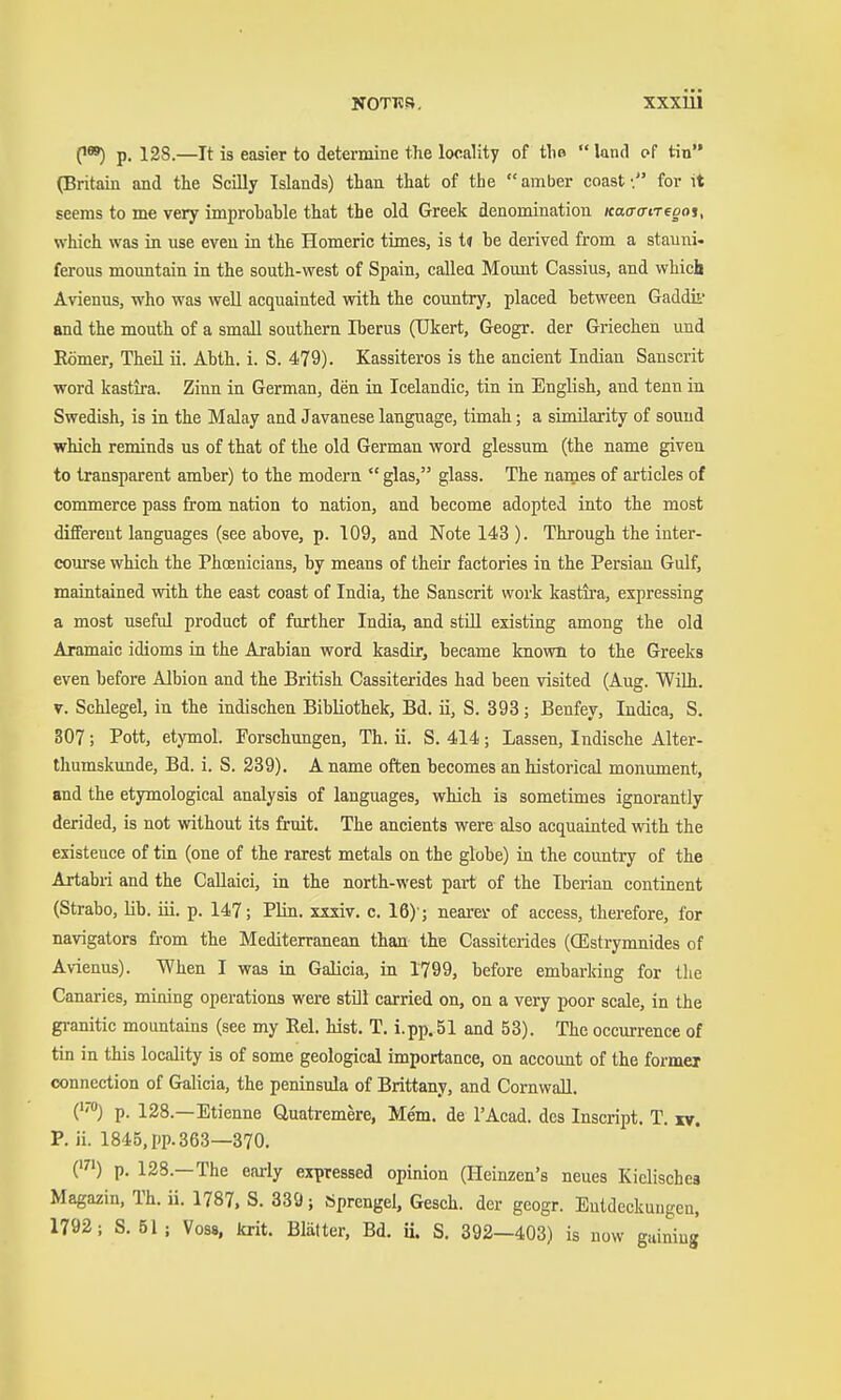 0) p. 128.—It is easier to determine the locality of tli»  land of tin (Britain and the Scüly Islands) than that of the  amber coast •. for it seems to me very improbable that the old Greek denomination KacrffiTegos, which was in use even ia the Homeric times, is tu be derived from a stauni. ferous mountain in the south-west of Spain, callea Mount Cassius, and which Avienus, who was well acquainted with the country, placed between Gaddii' and the mouth of a small southern Iberus (TJkert, Geogr. der Griechen und Römer, Theil ii. Abth. i. S. 479). Kassiteros is the ancient Indian Sanscrit word kastira. Zinn in German, den ia Icelandic, tin in English, and tenn in Swedish, is in the Malay and Javanese language, timah; a similarity of sound which reminds us of that of the old German word glessum (the name given to transparent amber) to the modern  glas, glass. The names of articles of commerce pass from nation to nation, and become adopted into the most different languages (see above, p. 109, and Note 143 ). Through the inter- coiorse which the Phcenicians, by means of their factories in the Persian Gulf, maintained with the east coast of India, the Sanscrit work kastii-a, expressing a most useful product of further India, and still existing among the old Aramaic idioms in the Arabian word kasdir, became known to the Greeks even before Albion and the British Cassiterides had been visited (Aug. Wilh. V. Schlegel, in the indischen Bibliothek, Bd. ii, S. 393 ; Benfey, Indica, S. 307; Pott, etymol. Forschungen, Th. ü. S. 414; Lassen, Indische Alter- thumskimde, Bd. i. S. 239). A name often becomes an historical monument, and the etymological analysis of languages, which is sometimes ignorantly derided, is not without its fruit. The ancients were also acquainted with the existence of tin (one of the rarest metals on the globe) ia the country of the Artabri and the CaUaici, in the north-west part of the Iberian continent (Strabo, lib. iii. p. 147; Plin. xxxiv. c. 16)'; neares: of access, therefore, for navigators from the Mediterranean than the Cassiterides (CEstrymnides of Avienus). When I was in Galicia, in 1799, before embarking for the Canaries, mining operations were still carried on, on a very poor scale, in the gi-anitic mountains (see my Rel. hist. T. i.pp. 51 and 53). The occurrence of tin in this locality is of some geological importance, on account of the former connection of Gulicia, the peninsula of Brittany, and Cornwall. (''■) p. 128.—Etienne Quatremere, Mem. de I'Acad. des Inscript. T. iv. P. ii. 1845, pp. 363—370. (') p. 128.—The early expressed opinion (Heinzen's neues Kielischea Magazin, Th. ii. 1787, S. 839; Sprengel, Gesch. der geogr. Entdeckungen, 1792; S. 51; Vo88, krit. Blatter, Bd. u. S. 392—403) is now guiniug