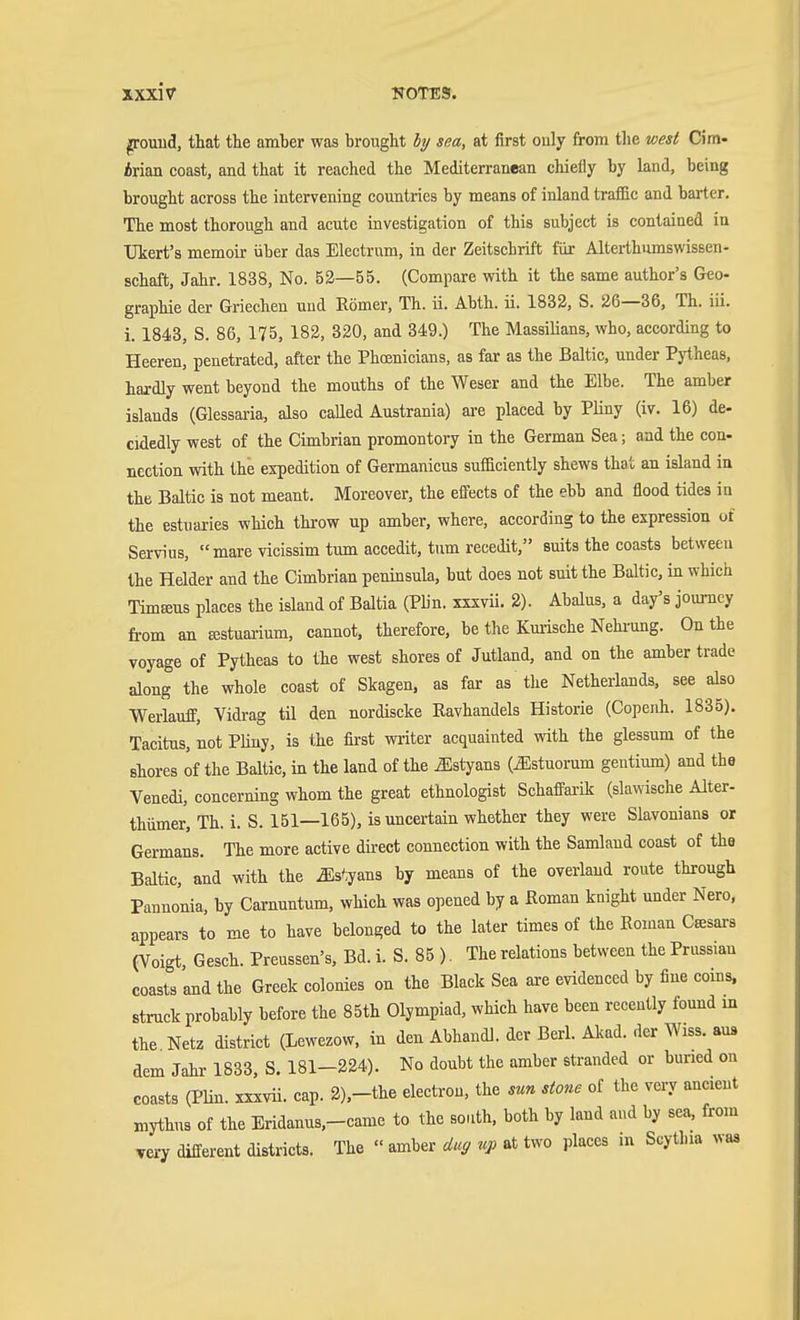 jrrouud, that the amber was brought by sea, at first ouly from tlie west Cim- Arian coast, and that it reached the Mediterranean chielly by land, being brought across the intervening countries by means of inland traffic and barter. The most thorough and acute investigation of this subject is contained in TIkert's memoir über das Electrum, in der Zeitschrift für Alterlhumswissen- schaft, Jahr. 1838, No. 52—55. (Compare with it the same author's Geo- graphie der Griechen und Römer, Th. ii. Abth. ü. 1832, S. 26—36, Th. iii. i. 1848, S. 86, 175, 182, 320, and 349.) The Massilians, who, according to Heeren, penetrated, after the Phosnicians, as far as the Baltic, under Pjiheas, hardly went beyond the mouths of the Weser and the Elbe. The amber islands (Glessaria, also called Austrania) ai-e placed by Pliny (iv. 16) de- cidedly west of the Cimbrian promontory in the German Sea; and the con- nection with the expedition of Germanicus sufficiently shews that an island in the Baltic is not meant. Moreover, the effects of the ebb and flood tides in the estuaries which throw up amber, where, according to the expression of Servius, « mare vicissim tum accedit, tum recedit, suits the coasts between the Helder and the Cimbrian peninsula, but does not suit the Baltic, in which Timeeus places the island of Baltia (Pbn. xxxvü. 2). Abalus, a day's journey from an Astuarium, cannot, therefore, be the Kmische Nehrung. On the voyage of Pytheas to the west shores of Jutland, and on the amber trade along the whole coast of Skagen, as far as the Netherlands, see also Werlauff, Vidrag til den nordiscke Ravhandels Historie (Copeiih. 1835). Tacitus, not PUny, is the first writer acquainted with the glessum of the shores of the Baltic, in the land of the ^styans (^stuorum gentium) and the Venedi, concerning whom the great ethnologist Schaffarik (slawische Alter- thumer, Th. i. S. 161—165), is uncertain whether they were Slavonians or Germans. The more active direct connection with the Samlaud coast of the Baltic, and with the ^s'iyans by means of the overiaud route through Pannonia, by Carnuntum, which was opened by a Roman knight under Nero, appears to me to have belonged to the later times of the Roman Casars (Voigt, Gesch. Preussen's, Bd. i. S. 85 ). The relations between the Prussian coasts and the Greek colonies on the Black Sea are evidenced by fine coins, struck probably before the 85th Olympiad, which have been recently found in the Netz district (Lewezow. in den Abhandl. der Bcri. Akad. der Wiss. aus dem Jahr 1833, S. 181-224). No doubt the amber stranded or buned on coasts (PHn. xxxvii. cap. 2),-the electron, the sun stone of the very ancient mythus of the Eridanus,-came to the south, both by land and by sea, from very different districts. The  amber dug up at two places in Scytlua was