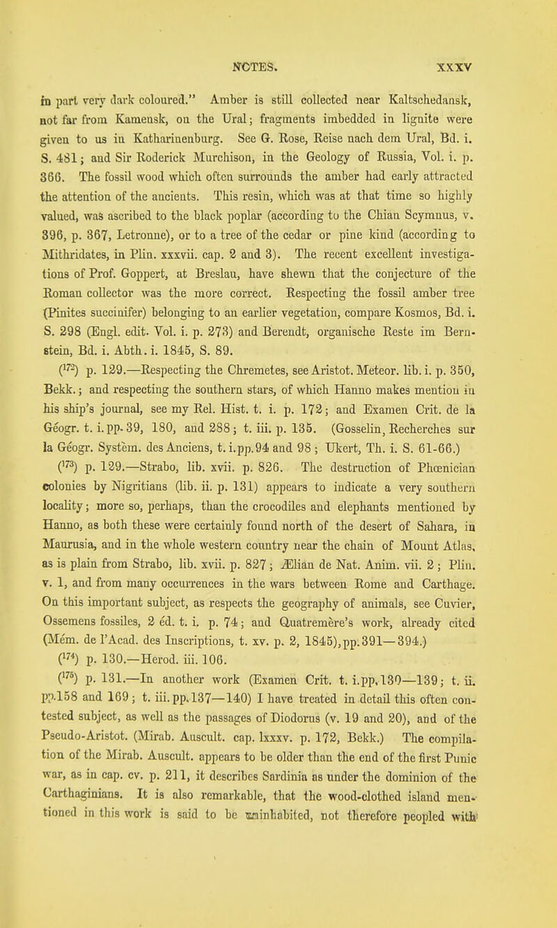 tn pari veiy dark coloured. Amber is still collected near Kaltschedansk, ttot far from Kameusk, oa the Ural; fragments imbedded in lignite were given to us in Katharinenburg. See G. Rose, Reise nach dem Ural, Bd. i. S. 481; and Sir Roderick Murcliison, in the Geology of Russia, Vol. i. p. 366. The fossil wood which often surrounds the amber had early attracted the attention of the ancieuts. This resin, which was at that time so highly valued, waS ascribed to the black poplar (according to the Chian Scymnus, v. 396, p. 367, Letronue), or to a tree of the cedar or pine kind (according to Mithridates, in Plin. xxxvii. cap. 2 and 3). The recent excellent investiga- tions of Prof. Goppert, at Breslau, have shewn that the conjecture of the Roman collector was the more correct. Respecting the fossU amber tree (Pinites succiuifer) belonging to an earlier vegetation, compare Kosmos, Bd. i. S. 298 (Engl. edit. Vol. i. p. 273) and Bereudt, organische Reste im Bern- stein, Bd. i. Abth. i. 1845, S. 89. ('^^) p. 129.—Respecting the Chremetes, see Aristot. Meteor, lib.i. p. 350, Bekk.; and respecting the southern stars, of which Hanno makes mention in his ship's journal, see my Rel. Hist. t. i. p. 172; and Examen Grit, de la Geogr. t. i. pp. 39, 180, and 288; t. iii. p. 135. (Gosselin, Recherches sur la Geogr. System. desAnciens, t. i.pp.94and 98 ; Ukert, Th. i. S. 61-66.) 0^3) p. 129.—Strabo, lib. xvii. p. 826. The destruction of Phoenician colonies by Nigritians (lib. ii. p. 131) appears to indicate a very southern locality; more so, perhaps, than the crocodiles and elephants mentioned by Hanno, as both these were certainly found north of the desert of Sahara, in Maumsia, and in the whole western coimtry near the chain of Mount Atlas, as is plain from Strabo, lib. xvü. p. 827 ; ^Uan de Nat. Anim. vii. 2 ; Plin. V. 1, and fi'om many occui-rences in the wars between Rome and Carthage. On this important subject, as respects the geography of animals, see Cnvier, Ossemens fossiles, 2 ed. t. i. p. 74; and Quatremere's work, already cited (Mem. de I'Acad. des Inscriptions, t. xv. p. 2, lS45),pp.391—394.) (^7<) p. 130.—Herod, iii. 106. C^) p. 131.—In another work (Examen Grit. t. i.pp.l30—139; t. ii. pp.158 and 169; t. iii. pp. 137—140) I have treated in detail this often con- tested subject, as well as the passages of Diodorus (v. 19 and 20), and of the Pseudo-Aristot. (Mirab. Auscult. cap. hxxv. p. 172, Bekk.) The compila- tion of the Mirab. Auscult. appears to be older than the end of the first Punic war, as in cap. cv. p. 211, it describes Sardinia as under the dominion of the Carthaginians. It is also remarkable, that the wood-clothed island men- tioned in this work is said to be isciinhabiled, not therefore peopled with!