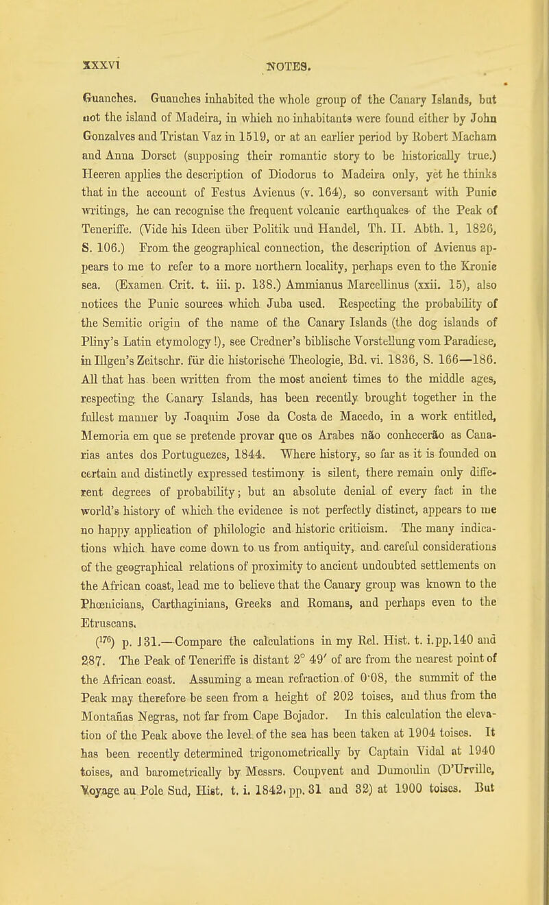XXXVl NOTES. Guanches. Guanches inhabited the whole group of the Cauary Islands, but uot the island of Madeira, in which no inhabitants were found either by John Gonzalves and Tristan Vaz in 1519, or at an earlier period by Robert Macham and Anna Dorset (supposing their romantic story to be historically true.) Heeren applies the description of Diodorus to Madeira only, yet he thinks that in the account of Festus Avienus (v. 164), so conversant with Punic \^Titings, he can recognise the frequent volcanic earthquakes of the Peak of Teneriffe. (Vide his Ideen über PoUtik und Handel, Th. II. Abth. 1, 1826, S. 106.) Prom the geograpliical connection, the description of Avienus ap- pears to me to refer to a more northern locality, perhaps even to the Kronic sea. (Examen Grit. t. iii. p. 138.) Ammianus Marcellinus (xxii. 15), also notices the Punic sources which Juba used. Respecting the probability of the Semitic origin of the name of the Canary Islands (the dog islands of Pliny's Latin etymology!), see Credner's biblische Vorstellung vom Paradiese, in Illgen's Zeitschr. für die historische Theologie, Bd. vi. 1836, S. 166—186. All that has been written from the most ancient times to the middle ages, respecting the Canary Islands, has been recently brought together in the fullest manner by .Toaqnim Jose da Costa de Macedo, in a work entitled, Memoria em que se pretende provar que os Arabes näo conheceräo as Cana- rias antes dos Portuguezes, 1844. Where history, so far as it is founded on certain and distinctly expressed testimony is süent, there remain only diffe- rent degrees of probability; but an absolute denial of every fact in the world's history of which the evidence is not perfectly distinct, appears to me no happy application of philologic and historic criticism. The many indica- tions which have come dovra. to us from antiquity, and careful considerations of the geographical relations of proximity to ancient undoubted settlements on the African coast, lead me to believe that the Canary group was known to the Phoenicians, Carthaginians, Greeks and Romans, and perhaps even to the Etruscans. (17) p. J 81.—Compare the calculations in my Rel. Hist. t. i.pp. 140 and 287. The Pealc of Teneriffe is distant 2° 49' of arc from the nearest point of the Afiican coast. Assuming a mean refraction.of 0'08, the summit of the Peak may therefore be seen from a height of 202 toises, and thus from tho Montanas Negras, not far ft-om Cape Bojador. In tliis calculation the eleva- tion of the Peak above the level of the sea has been taken at 1904 toiscs. It has been recently detennined trigonometricaUy by Captain Vidal at 1940 toises, and barometrically by Messrs. Coupvent and Dumoulin (D'Urvillc, Yoyage au Pole Sud, Hist. t. i. 1842. pp. 31 and 32) at 1900 toiscs. But