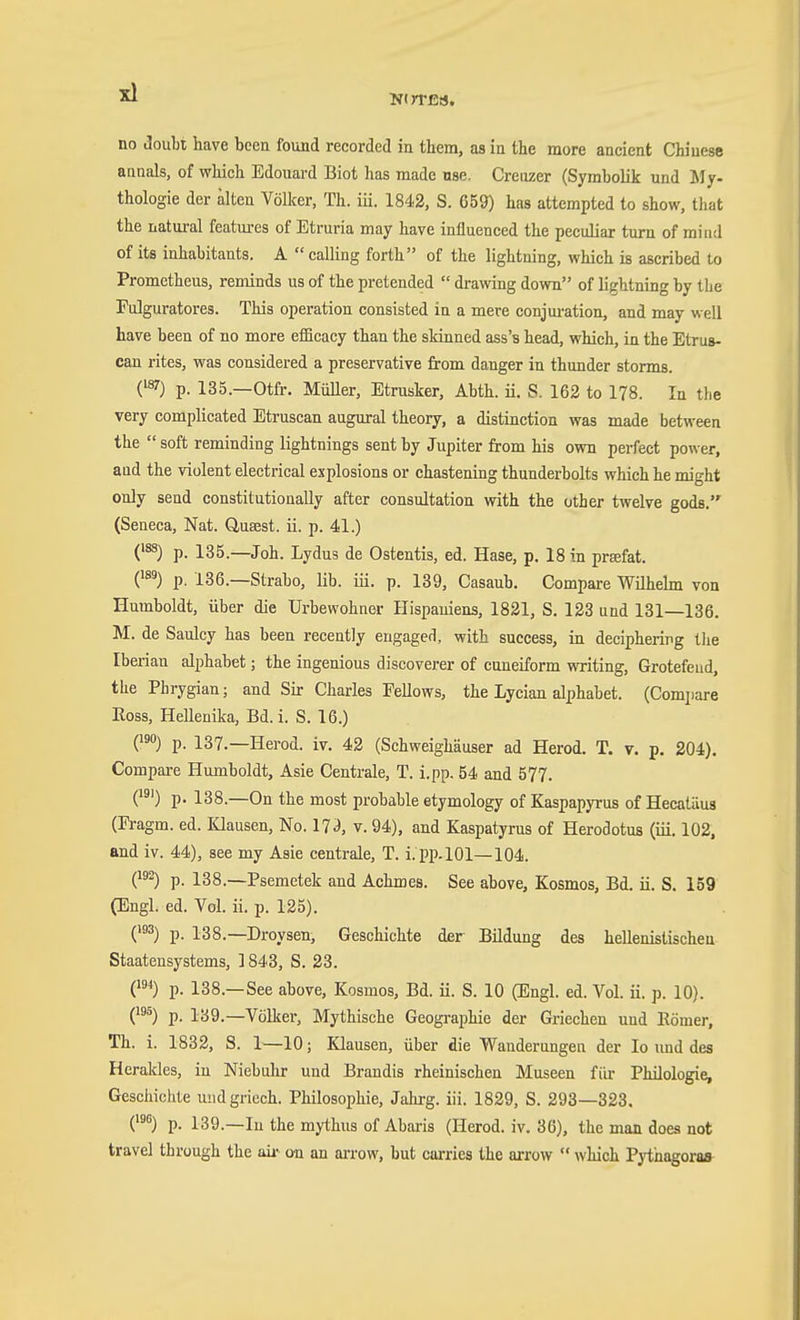 Ntn-ßs, no JouLi have been found recorded in them, as in the more ancient Chinese annals, of which Edouard Biot has made nse. Creiizer (Symbolik und My- thologie der alten Völlcer, Th. iü. 1842, S. 659) has attempted to show, that the natural features of Etruria may have influenced the peculiar turn of mind of its inhabitants. A calling forth of the lightning, which is ascribed to Prometheus, reminds us of the pretended drawing down of lightning by the Fulguratores. This operation consisted in a mere conjuration, and may well have been of no more efficacy than the skinned ass's head, which, in the Etrus- can rites, was considered a preservative from danger in thunder storms. (^) p. 135.—Otfr. MiiUer, Etrusker, Abth. ü. S. 162 to 178. In the very complicated Etruscan augural theory, a distinction was made between the soft reminding lightnings sent by Jupiter from his own perfect power, and the violent electrical explosions or chastening thunderbolts which he might only send constitutionally after consultation vnth the other twelve gods. (Seneca, Nat. Q,ua;st. ii. p. 41.) ('^) p. 135.—Joh. Lydus de Ostentis, ed. Hase, p. 18 in prafat. (^™) p. 136.—Strabo, lib. iii. p. 189, Casaub. Compare Wilhehn von Humboldt, über die Urbewohner Hispaniens, 1821, S. 123 und 131—136. M. de Saulcy has been recently engaged, with success, in deciphering the Iberian alphabet; the ingenious discoverer of cuneiform writing, Grotefeiid, the Phrygian; and Sir Charles Fellows, the Lycian alphabet. (Comjiare Eoss, Hellenika, Bd. i. S. 16.) Q^) p. 137.—Herod, iv. 42 (Schweighäuser ad Herod. T. v. p, 204). Compare Humboldt, Asie Centrale, T. i.pp. 54 and 577. (') p. 138.—On the most probable etymology of Kaspapyrus of Hecalüus (Fragm. ed. Klausen, No. 17^, v. 94), and Kaspatyrus of Herodotus (iii. 102. and iv. 44), see my Asie centrale, T. i. PP-lOl—104. (1^ p. 138.—Psemetek and Achmes. See above, Kosmos, Bd. ü. S. 159 (Engl. ed. Vol. ii. p. 125). ('3) p. 138.—Droysen, Geschichte der Bildung des hellenistischen Staatensystems, 1843, S. 23. (1*) p. 138.—See above, Kosmos, Bd. ü. S. 10 (Engl. ed. Vol. ü. p. 10). (^) p. 139.—Völker, Mythische Geogi-aphie der Griechen und Römer, Th. i. 1832, S. 1^—10; Klausen, über die Wanderungen der lo und des Herakles, in Niebuhr und Brandis rheinischen Museen für Philologie, Gesciiichte undgriech. Philosophie, Jahrg. iii. 1829, S. 293—323. C^) p. 139.—lu the mythus of Abaris (Herod. iv, 36), the man does not travel through the aii- on an arrow, but carries the arrow which Pythagoras
